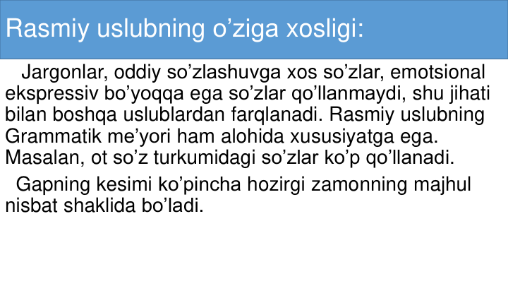 Rasmiy uslubning o’ziga xosligi:
Jargonlar, oddiy so’zlashuvga xos so’zlar, emotsional
ekspressiv bo’yoqqa ega so’zlar qo’llanmaydi, shu jihati
bilan boshqa uslublardan farqlanadi. Rasmiy uslubning
Grammatik me’yori ham alohida xususiyatga ega. 
Masalan, ot so’z turkumidagi so’zlar ko’p qo’llanadi.
Gapning kesimi ko’pincha hozirgi zamonning majhul
nisbat shaklida bo’ladi.
