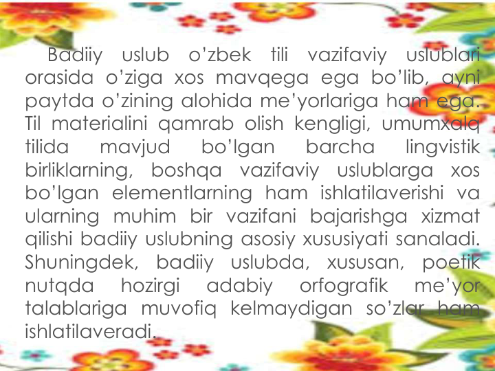 Badiiy
uslub
o’zbek
tili
vazifaviy
uslublari
orasida o’ziga xos mavqega ega bo’lib, ayni
paytda o’zining alohida me’yorlariga ham ega.
Til materialini qamrab olish kengligi, umumxalq
tilida
mavjud
bo’lgan
barcha
lingvistik
birliklarning,
boshqa
vazifaviy
uslublarga
xos
bo’lgan elementlarning ham ishlatilaverishi va
ularning muhim bir vazifani bajarishga xizmat
qilishi badiiy uslubning asosiy xususiyati sanaladi.
Shuningdek,
badiiy
uslubda,
xususan,
poetik
nutqda
hozirgi
adabiy
orfografik
me’yor
talablariga muvofiq kelmaydigan so’zlar ham
ishlatilaveradi.
