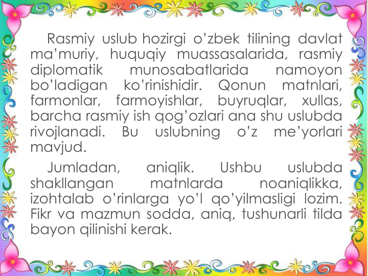 Rasmiy uslub hozirgi o’zbek tilining davlat
ma’muriy, huquqiy muassasalarida, rasmiy
diplomatik
munosabatlarida
namoyon
bo’ladigan
ko’rinishidir.
Qonun
matnlari,
farmonlar,
farmoyishlar,
buyruqlar,
xullas,
barcha rasmiy ish qog’ozlari ana shu uslubda
rivojlanadi.
Bu
uslubning
o’z
me’yorlari
mavjud.
Jumladan,
aniqlik.
Ushbu
uslubda
shakllangan
matnlarda
noaniqlikka,
izohtalab o’rinlarga yo’l qo’yilmasligi lozim.
Fikr va mazmun sodda, aniq, tushunarli tilda
bayon qilinishi kerak.
