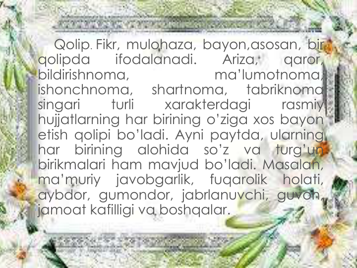 Qolip. Fikr, mulohaza, bayon,asosan, bir
qolipda
ifodalanadi.
Ariza,
qaror,
bildirishnoma,
ma’lumotnoma,
ishonchnoma,
shartnoma,
tabriknoma
singari
turli
xarakterdagi
rasmiy
hujjatlarning har birining o’ziga xos bayon
etish qolipi bo’ladi. Ayni paytda, ularning
har
birining
alohida
so’z
va
turg’un
birikmalari ham mavjud bo’ladi. Masalan,
ma’muriy
javobgarlik,
fuqarolik
holati,
aybdor, gumondor, jabrlanuvchi, guvoh,
jamoat kafilligi va boshqalar.
