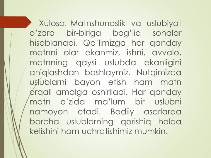 Xulosa. Matnshunoslik va uslubiyat
o’zaro
bir-biriga
bog’liq
sohalar
hisoblanadi. Qo’limizga har qanday
matnni olar ekanmiz, ishni, avvalo,
matnning
qaysi
uslubda
ekanligini
aniqlashdan boshlaymiz. Nutqimizda
uslublarni
bayon
etish
ham
matn
orqali amalga oshiriladi. Har qanday
matn
o’zida
ma’lum
bir
uslubni
namoyon
etadi.
Badiiy
asarlarda
barcha
uslublarning
qorishiq
holda
kelishini ham uchratishimiz mumkin.
