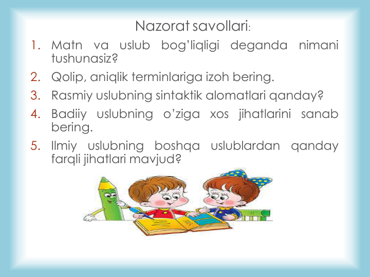 Nazorat savollari: 
1.
Matn
va
uslub
bog’liqligi
deganda
nimani
tushunasiz?
2.
Qolip, aniqlik terminlariga izoh bering.
3.
Rasmiy uslubning sintaktik alomatlari qanday?
4.
Badiiy
uslubning
o’ziga
xos
jihatlarini
sanab
bering.
5.
Ilmiy
uslubning
boshqa
uslublardan
qanday
farqli jihatlari mavjud?
