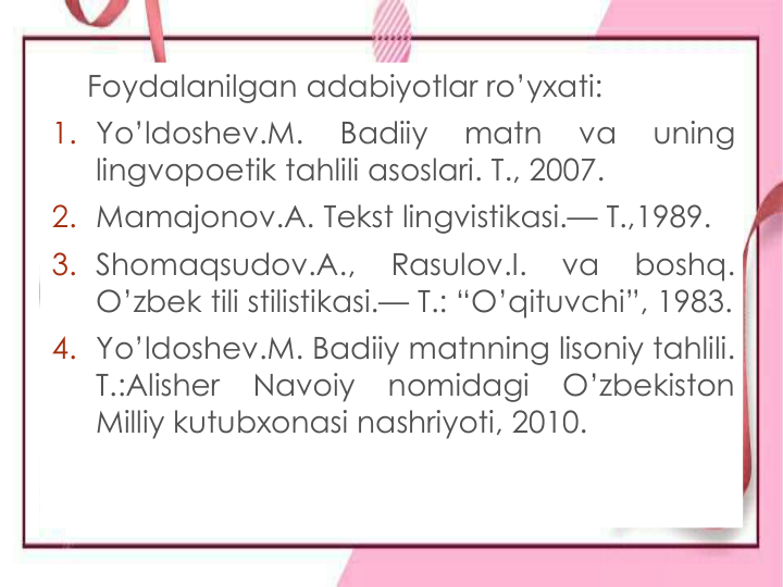 Foydalanilgan adabiyotlar ro’yxati:
1. Yo’ldoshev.M.
Badiiy
matn
va
uning
lingvopoetik tahlili asoslari. T., 2007.
2. Mamajonov.A. Tekst lingvistikasi.— T.,1989.
3. Shomaqsudov.A.,
Rasulov.I.
va
boshq.
O’zbek tili stilistikasi.— T.: “O’qituvchi”, 1983.
4. Yo’ldoshev.M. Badiiy matnning lisoniy tahlili.
T.:Alisher
Navoiy
nomidagi
O’zbekiston
Milliy kutubxonasi nashriyoti, 2010.
