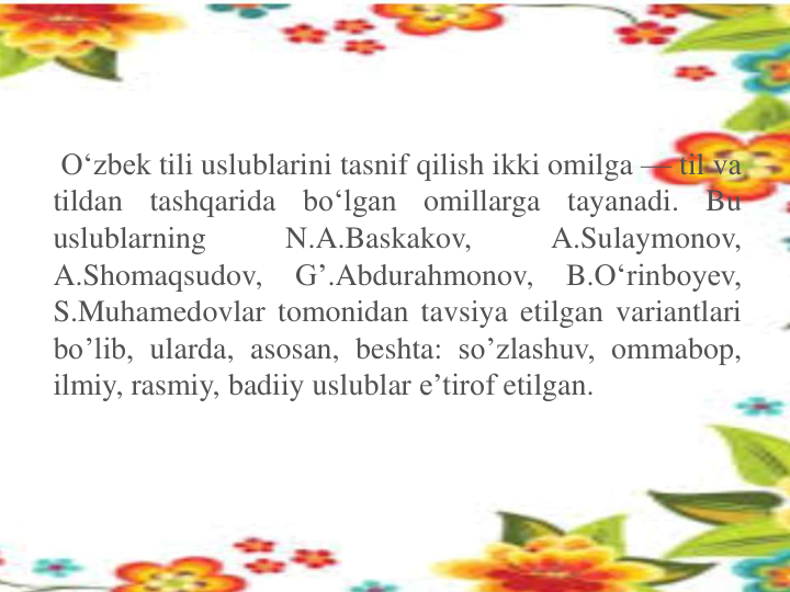 O‘zbek tili uslublarini tasnif qilish ikki omilga — til va
tildan
tashqarida
bo‘lgan
omillarga
tayanadi.
Bu
uslublarning
N.A.Baskakov,
A.Sulaymonov,
A.Shomaqsudov,
G’.Abdurahmonov,
B.O‘rinboyev,
S.Muhamedovlar tomonidan tavsiya etilgan variantlari
bo’lib, ularda, asosan, beshta: so’zlashuv, ommabop,
ilmiy, rasmiy, badiiy uslublar e’tirof etilgan.
