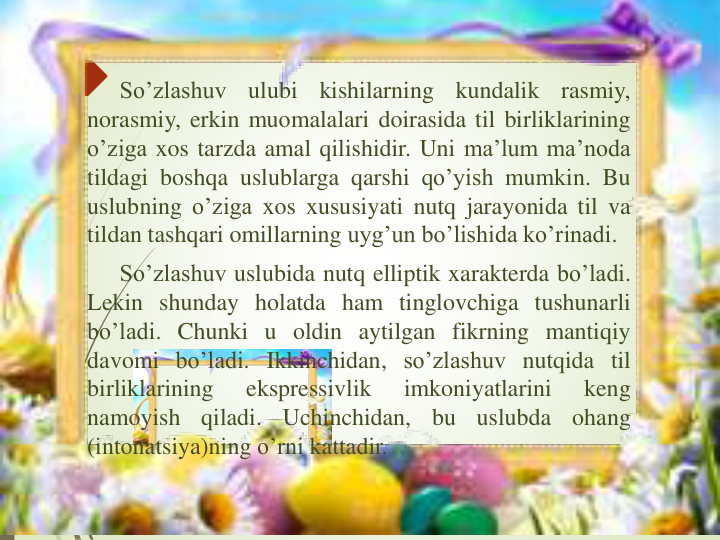 So’zlashuv
ulubi
kishilarning
kundalik
rasmiy,
norasmiy, erkin muomalalari doirasida til birliklarining
o’ziga xos tarzda amal qilishidir. Uni ma’lum ma’noda
tildagi boshqa uslublarga qarshi qo’yish mumkin. Bu
uslubning o’ziga xos xususiyati nutq jarayonida til va
tildan tashqari omillarning uyg’un bo’lishida ko’rinadi.
So’zlashuv uslubida nutq elliptik xarakterda bo’ladi.
Lekin shunday holatda ham tinglovchiga tushunarli
bo’ladi. Chunki u oldin aytilgan fikrning mantiqiy
davomi bo’ladi. Ikkinchidan, so’zlashuv nutqida til
birliklarining
ekspressivlik
imkoniyatlarini
keng
namoyish
qiladi.
Uchinchidan,
bu
uslubda
ohang
(intonatsiya)ning o’rni kattadir.
