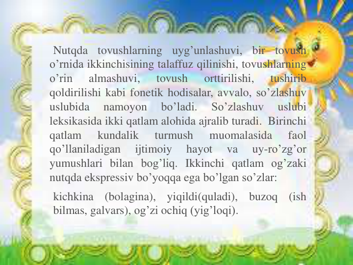 Nutqda
tovushlarning
uyg’unlashuvi,
bir
tovush
o’rnida ikkinchisining talaffuz qilinishi, tovushlarning
o’rin
almashuvi,
tovush
orttirilishi,
tushirib
qoldirilishi kabi fonetik hodisalar, avvalo, so’zlashuv
uslubida
namoyon
bo’ladi.
So’zlashuv
uslubi
leksikasida ikki qatlam alohida ajralib turadi. Birinchi
qatlam
kundalik
turmush
muomalasida
faol
qo’llaniladigan
ijtimoiy
hayot
va
uy-ro’zg’or
yumushlari bilan bog’liq. Ikkinchi qatlam og’zaki
nutqda ekspressiv bo’yoqqa ega bo’lgan so’zlar:
kichkina
(bolagina),
yiqildi(quladi),
buzoq
(ish
bilmas, galvars), og’zi ochiq (yig’loqi).
