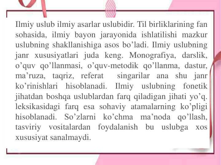 Ilmiy uslub ilmiy asarlar uslubidir. Til birliklarining fan
sohasida, ilmiy bayon jarayonida ishlatilishi mazkur
uslubning shakllanishiga asos bo’ladi. Ilmiy uslubning
janr xususiyatlari juda keng. Monografiya, darslik,
o’quv qo’llanmasi, o’quv-metodik qo’llanma, dastur,
ma’ruza,
taqriz, referat
singarilar
ana shu
janr
ko’rinishlari
hisoblanadi.
Ilmiy
uslubning
fonetik
jihatdan boshqa uslublardan farq qiladigan jihati yo’q.
leksikasidagi farq esa sohaviy atamalarning ko’pligi
hisoblanadi.
So’zlarni
ko’chma
ma’noda
qo’llash,
tasviriy
vositalardan
foydalanish
bu
uslubga
xos
xususiyat sanalmaydi.
