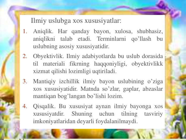 Ilmiy uslubga xos xususiyatlar:
1.
Aniqlik. Har qanday bayon, xulosa, shubhasiz,
aniqlikni
talab
etadi.
Terminlarni
qo’llash
bu
uslubning asosiy xususiyatidir.
2.
Obyektivlik. Ilmiy adabiyotlarda bu uslub dorasida
til materiali fikrning haqqoniyligi, obyektivlikk
xizmat qilishi lozimligi uqtiriladi.
3.
Mantiqiy izchillik ilmiy bayon uslubining o’ziga
xos xususiyatidir. Matnda so’zlar, gaplar, abzaslar
mantiqan bog’langan bo’lishi lozim.
4.
Qisqalik. Bu xususiyat aynan ilmiy bayonga xos
xususiyatdir.
Shuning
uchun
tilning
tasviriy
imkoniyatlaridan deyarli foydalanilmaydi.
