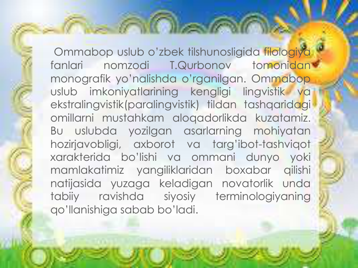 Ommabop uslub o’zbek tilshunosligida filologiya
fanlari
nomzodi
T.Qurbonov
tomonidan
monografik yo’nalishda o’rganilgan. Ommabop
uslub
imkoniyatlarining
kengligi
lingvistik
va
ekstralingvistik(paralingvistik) tildan tashqaridagi
omillarni mustahkam aloqadorlikda kuzatamiz.
Bu
uslubda
yozilgan
asarlarning
mohiyatan
hozirjavobligi,
axborot
va
targ’ibot-tashviqot
xarakterida
bo’lishi
va
ommani
dunyo
yoki
mamlakatimiz
yangiliklaridan
boxabar
qilishi
natijasida
yuzaga
keladigan
novatorlik
unda
tabiiy
ravishda
siyosiy
terminologiyaning
qo’llanishiga sabab bo’ladi.

