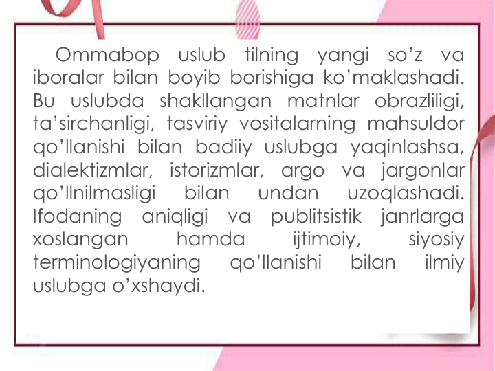 Ommabop
uslub
tilning
yangi
so’z
va
iboralar bilan boyib borishiga ko’maklashadi.
Bu uslubda shakllangan matnlar obrazliligi,
ta’sirchanligi, tasviriy vositalarning mahsuldor
qo’llanishi bilan badiiy uslubga yaqinlashsa,
dialektizmlar,
istorizmlar,
argo
va
jargonlar
qo’llnilmasligi
bilan
undan
uzoqlashadi.
Ifodaning
aniqligi
va
publitsistik
janrlarga
xoslangan
hamda
ijtimoiy,
siyosiy
terminologiyaning
qo’llanishi
bilan
ilmiy
uslubga o’xshaydi.
