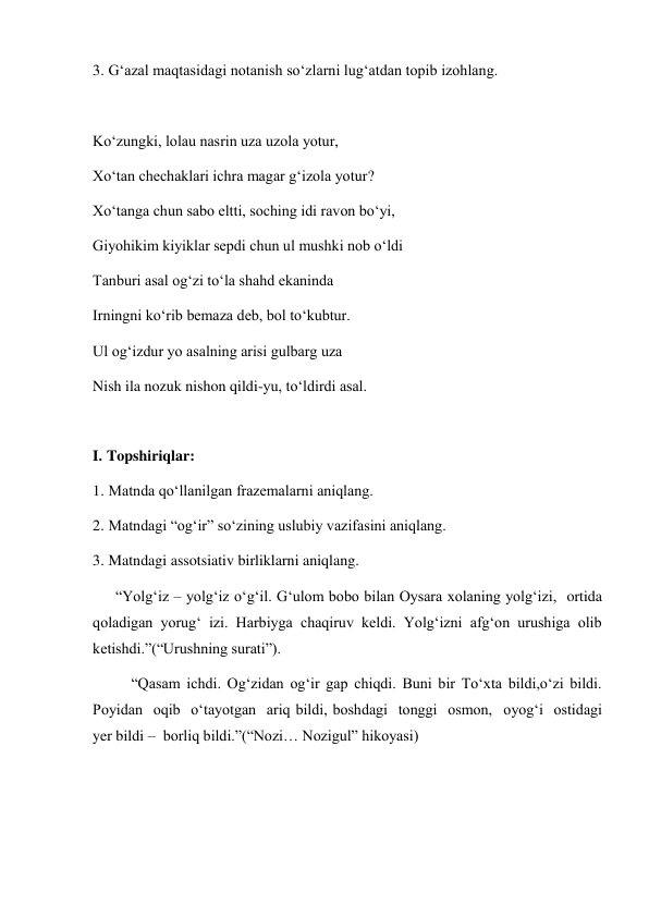 3. G‘azal maqtasidagi notanish so‘zlarni lug‘atdan topib izohlang. 
 
Ko‘zungki, lolau nasrin uza uzola yotur, 
Xo‘tan chechaklari ichra magar g‘izola yotur? 
Xo‘tanga chun sabo eltti, soching idi ravon bo‘yi, 
Giyohikim kiyiklar sepdi chun ul mushki nob o‘ldi 
Tanburi asal og‘zi to‘la shahd ekaninda 
Irningni ko‘rib bemaza deb, bol to‘kubtur. 
Ul og‘izdur yo asalning arisi gulbarg uza 
Nish ila nozuk nishon qildi-yu, to‘ldirdi asal. 
 
I. Topshiriqlar: 
1. Matnda qo‘llanilgan frazemalarni aniqlang. 
2. Matndagi “og‘ir” so‘zining uslubiy vazifasini aniqlang. 
3. Matndagi assotsiativ birliklarni aniqlang. 
      “Yolg‘iz – yolg‘iz o‘g‘il. G‘ulom bobo bilan Oysara xolaning yolg‘izi,  ortida 
qoladigan yorug‘ izi. Harbiyga chaqiruv keldi. Yolg‘izni afg‘on urushiga olib 
ketishdi.”(“Urushning surati”). 
“Qasam ichdi. Og‘zidan og‘ir gap chiqdi. Buni bir To‘xta bildi,o‘zi bildi. 
Poyidan  oqib  o‘tayotgan  ariq bildi, boshdagi  tonggi  osmon,  oyog‘i  ostidagi  
yer bildi –  borliq bildi.”(“Nozi… Nozigul” hikoyasi)  
 
 
 
