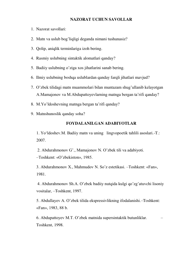 NAZORAT UCHUN SAVOLLAR 
1. Nazorat savollari:  
2. Matn va uslub bog’liqligi deganda nimani tushunasiz? 
3. Qolip, aniqlik terminlariga izoh bering. 
4. Rasmiy uslubning sintaktik alomatlari qanday? 
5. Badiiy uslubning o’ziga xos jihatlarini sanab bering. 
6. Ilmiy uslubning boshqa uslublardan qanday farqli jihatlari mavjud? 
7. O’zbek tilidagi matn muammolari bilan muntazam shug’ullanib kelayotgan 
A.Mamajonov va M.Abdupattoyevlarning matnga bergan ta’rifi qanday? 
8. M.Yo’ldoshevning matnga bergan ta’rifi qanday? 
9. Matnshunoslik qanday soha? 
FOYDALANILGAN ADABIYOTLAR 
1. Yo‘ldoshev.M. Badiiy matn va uning   lingvopoetik tahlili asoslari.-T.: 
2007. 
 2. Abdurahmonov G’., Mamajonov N. O’zbek tili va adabiyoti.                     
–Toshkent: «O’zbekiston», 1985.  
3. Abdurahmonov Х., Mahmudov N. So’z estetikasi. –Toshkent: «Fan», 
1981.       
 4. Abdurahmonov Sh.A. O’zbek badiiy nutqida kulgi qo’zg’atuvchi lisoniy 
vositalar, –Toshkent, 1997.  
5. Abdullayev A. O’zbek tilida ekspressivlikning ifodalanishi.–Toshkent: 
«Fan», 1983, 88 b.  
6. Abdupattoyev M.T. O’zbek matnida supersintaktik butunliklar.             –
Toshkent, 1998.  
