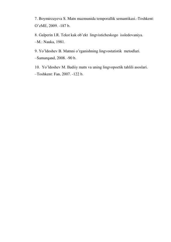 7. Boymirzayeva S. Matn mazmunida temporallik semantikasi.-Toshkent: 
O’zME, 2009. -187 b.  
8. Galperin I.R. Tekst kak ob’ekt  lingvisticheskogo  issledovaniya.              
–M.: Nauka, 1981.  
9. Yo’ldoshev B. Matnni o’rganishning lingvostatistik  metodlari.                      
–Samarqand, 2008. -90 b.  
10.  Yo’ldoshev M. Badiiy matn va uning lingvopoetik tahlili asoslari.                    
–Toshkent: Fan, 2007. -122 b.   
