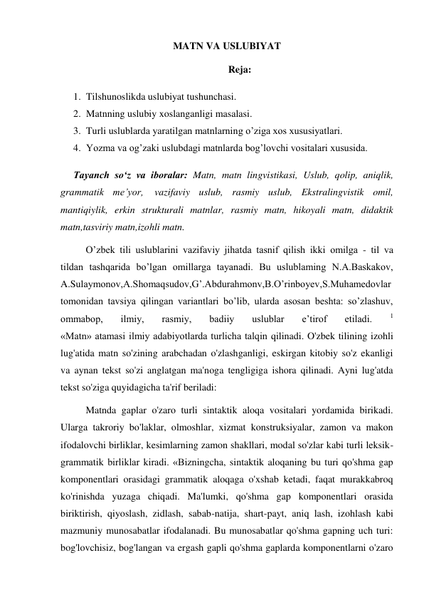 MATN VA USLUBIYAT 
Reja: 
1. Tilshunoslikda uslubiyat tushunchasi.  
2. Matnning uslubiy xoslanganligi masalasi.  
3. Turli uslublarda yaratilgan matnlarning o’ziga xos xususiyatlari.  
4. Yozma va og’zaki uslubdagi matnlarda bog’lovchi vositalari xususida.  
Tayanch so‘z va iboralar: Matn, matn lingvistikasi, Uslub, qolip, aniqlik, 
grammatik me’yor, vazifaviy uslub, rasmiy uslub, Ekstralingvistik omil, 
mantiqiylik, erkin strukturali matnlar, rasmiy matn, hikoyali matn, didaktik 
matn,tasviriy matn,izohli matn. 
O’zbek tili uslublarini vazifaviy jihatda tasnif qilish ikki omilga - til va 
tildan tashqarida bo’lgan omillarga tayanadi. Bu uslublaming N.A.Baskakov, 
A.Sulaymonov,A.Shomaqsudov,G’.Abdurahmonv,B.O’rinboyev,S.Muhamedovlar 
tomonidan tavsiya qilingan variantlari bo’lib, ularda asosan beshta: so’zlashuv, 
ommabop, 
ilmiy, 
rasmiy, 
badiiy 
uslublar 
e’tirof 
etiladi. 
1  
«Matn» atamasi ilmiy adabiyotlarda turlicha talqin qilinadi. O'zbek tilining izohli 
lug'atida matn so'zining arabchadan o'zlashganligi, eskirgan kitobiy so'z ekanligi 
va aynan tekst so'zi anglatgan ma'noga tengligiga ishora qilinadi. Ayni lug'atda 
tekst so'ziga quyidagicha ta'rif beriladi:  
Matnda gaplar o'zaro turli sintaktik aloqa vositalari yordamida birikadi. 
Ularga takroriy bo'laklar, olmoshlar, xizmat konstruksiyalar, zamon va makon 
ifodalovchi birliklar, kesimlarning zamon shakllari, modal so'zlar kabi turli leksik- 
grammatik birliklar kiradi. «Bizningcha, sintaktik aloqaning bu turi qo'shma gap 
komponentlari orasidagi grammatik aloqaga o'xshab ketadi, faqat murakkabroq 
ko'rinishda yuzaga chiqadi. Ma'lumki, qo'shma gap komponentlari orasida 
biriktirish, qiyoslash, zidlash, sabab-natija, shart-payt, aniq lash, izohlash kabi 
mazmuniy munosabatlar ifodalanadi. Bu munosabatlar qo'shma gapning uch turi: 
bog'lovchisiz, bog'langan va ergash gapli qo'shma gaplarda komponentlarni o'zaro 
