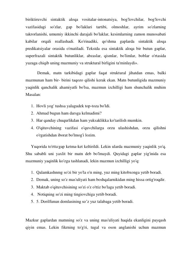 biriktiruvchi sintaktik aloqa vositalar-intonatsiya, bog'lovchilar, bog'lovchi 
vazifasidagi so'zlar, gap bo'laklari tartibi, olmoshlar, ayrim so'zlarning 
takrorlanishi, umumiy ikkinchi darajali bo'laklar, kesimlarning zamon munosabati 
kabilar orqali reallashadi. Ko'rinadiki, qo'shma gaplarda sintaktik aloqa 
predikatsiyalar orasida o'rnatiladi. Tekstda esa sintaktik aloqa bir butun gaplar, 
superfrazali sintaktik butunliklar, abzaslar, qismlar, bo'limlar, boblar o'rtasida 
yuzaga chiqib uning mazmuniy va struktural birligini ta'minlaydi». 
 Demak, matn tarkibidagi gaplar faqat struktural jihatdan emas, balki 
mazmunan ham bir- birini taqozo qilishi kerak ekan. Matn butunligida mazmuniy 
yaqinlik qanchalik ahamiyatli bo'lsa, mazmun izchilligi ham shunchalik muhim 
Masalan:  
1. Hovli yog' tushsa yalagudek top-toza bo'ldi.  
2. Ahmad bugun ham darsga kelmadimi?  
3. Har qanday chuqurlikdan ham yuksaklikka ko'tarilish mumkin.  
4. O'qituvchining vazifasi o'quvchilarga orzu ulashishdan, orzu qilishni 
o'rgatishdan iborat bo'lmog'i lozim.  
Yuqorida to'rtta;gap ketma-ket keltirildi. Lekin ularda mazmuniy yaqinlik yo'q. 
Shu sababli uni yaxlit bir matn deb bo'lmaydi. Quyidagi gaplar yig'inida esa 
mazmuniy yaqinlik ko'zga tashlanadi, lekin mazmun izchilligi yo'q:  
1. Qalamkashnmg so'zi bir yo'la o'n ming, yuz ming kitobxonga yetib boradi.  
2. Demak, uning so'z mas'uliyati ham boshqalarnikidan ming hissa ortig'roqdir.  
3. Maktab o'qituvchisining so'zi o'z o'ttiz bo'laga yetib boradi.  
4.  Notiqning so'zi ming tingiovchiga yetib boradi.  
5. 5. Dorilfunun domlasining so’z yuz talabaga yetib boradi.  
 
Mazkur gaplardan matnning so'z va uning mas'uliyati haqida ekanligini payqash 
qiyin emas. Lekin fikrning to'g'ri, tugal va oson anglanishi uchun mazmun 

