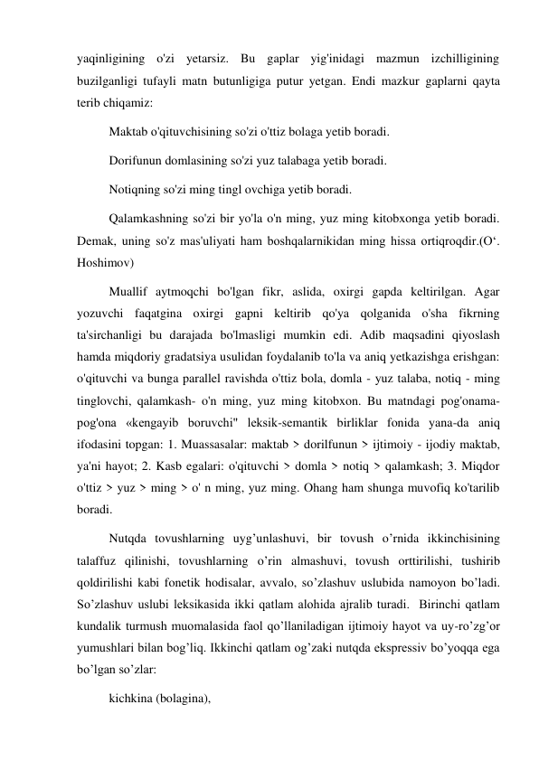 yaqinligining o'zi yetarsiz. Bu gaplar yig'inidagi mazmun izchilligining 
buzilganligi tufayli matn butunligiga putur yetgan. Endi mazkur gaplarni qayta 
terib chiqamiz:  
Maktab о'qituvchisining so'zi o'ttiz bolaga yetib boradi.  
Dorifunun domlasining so'zi yuz talabaga yetib boradi.  
Notiqning so'zi ming tingl ovchiga yetib boradi.  
Qalamkashning so'zi bir yo'la o'n ming, yuz ming kitobxonga yetib boradi. 
Demak, uning so'z mas'uliyati ham boshqalarnikidan ming hissa ortiqroqdir.(O‘. 
Hoshimov)  
Muallif aytmoqchi bo'lgan fikr, aslida, oxirgi gapda keltirilgan. Agar 
yozuvchi faqatgina oxirgi gapni keltirib qo'ya qolganida o'sha fikrning 
ta'sirchanligi bu darajada bo'lmasligi mumkin edi. Adib maqsadini qiyoslash 
hamda miqdoriy gradatsiya usulidan foydalanib to'la va aniq yetkazishga erishgan: 
o'qituvchi va bunga parallel ravishda o'ttiz bola, domla - yuz talaba, notiq - ming 
tinglovchi, qalamkash- o'n ming, yuz ming kitobxon. Bu matndagi pog'onama- 
pog'ona «kengayib boruvchi" leksik-semantik birliklar fonida yana-da aniq 
ifodasini topgan: 1. Muassasalar: maktab > dorilfunun > ijtimoiy - ijodiy maktab, 
ya'ni hayot; 2. Kasb egalari: o'qituvchi > domla > notiq > qalamkash; 3. Miqdor 
o'ttiz > yuz > ming > o' n ming, yuz ming. Ohang ham shunga muvofiq ko'tarilib 
boradi.  
Nutqda tovushlarning uyg’unlashuvi, bir tovush o’rnida ikkinchisining 
talaffuz qilinishi, tovushlarning o’rin almashuvi, tovush orttirilishi, tushirib 
qoldirilishi kabi fonetik hodisalar, avvalo, so’zlashuv uslubida namoyon bo’ladi. 
So’zlashuv uslubi leksikasida ikki qatlam alohida ajralib turadi.  Birinchi qatlam 
kundalik turmush muomalasida faol qo’llaniladigan ijtimoiy hayot va uy-ro’zg’or 
yumushlari bilan bog’liq. Ikkinchi qatlam og’zaki nutqda ekspressiv bo’yoqqa ega 
bo’lgan so’zlar: 
kichkina (bolagina),  
