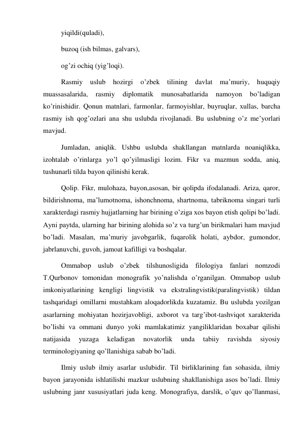 yiqildi(quladi),  
buzoq (ish bilmas, galvars),  
og’zi ochiq (yig’loqi). 
Rasmiy uslub hozirgi o’zbek tilining davlat ma’muriy, huquqiy 
muassasalarida, 
rasmiy 
diplomatik 
munosabatlarida 
namoyon 
bo’ladigan 
ko’rinishidir. Qonun matnlari, farmonlar, farmoyishlar, buyruqlar, xullas, barcha 
rasmiy ish qog’ozlari ana shu uslubda rivojlanadi. Bu uslubning o’z me’yorlari 
mavjud.  
Jumladan, aniqlik. Ushbu uslubda shakllangan matnlarda noaniqlikka, 
izohtalab o’rinlarga yo’l qo’yilmasligi lozim. Fikr va mazmun sodda, aniq, 
tushunarli tilda bayon qilinishi kerak.  
Qolip. Fikr, mulohaza, bayon,asosan, bir qolipda ifodalanadi. Ariza, qaror, 
bildirishnoma, ma’lumotnoma, ishonchnoma, shartnoma, tabriknoma singari turli 
xarakterdagi rasmiy hujjatlarning har birining o’ziga xos bayon etish qolipi bo’ladi. 
Ayni paytda, ularning har birining alohida so’z va turg’un birikmalari ham mavjud 
bo’ladi. Masalan, ma’muriy javobgarlik, fuqarolik holati, aybdor, gumondor, 
jabrlanuvchi, guvoh, jamoat kafilligi va boshqalar. 
Ommabop uslub o’zbek tilshunosligida filologiya fanlari nomzodi 
T.Qurbonov tomonidan monografik yo’nalishda o’rganilgan. Ommabop uslub 
imkoniyatlarining kengligi lingvistik va ekstralingvistik(paralingvistik) tildan 
tashqaridagi omillarni mustahkam aloqadorlikda kuzatamiz. Bu uslubda yozilgan 
asarlarning mohiyatan hozirjavobligi, axborot va targ’ibot-tashviqot xarakterida 
bo’lishi va ommani dunyo yoki mamlakatimiz yangiliklaridan boxabar qilishi 
natijasida 
yuzaga 
keladigan 
novatorlik 
unda 
tabiiy 
ravishda 
siyosiy 
terminologiyaning qo’llanishiga sabab bo’ladi. 
Ilmiy uslub ilmiy asarlar uslubidir. Til birliklarining fan sohasida, ilmiy 
bayon jarayonida ishlatilishi mazkur uslubning shakllanishiga asos bo’ladi. Ilmiy 
uslubning janr xususiyatlari juda keng. Monografiya, darslik, o’quv qo’llanmasi, 
