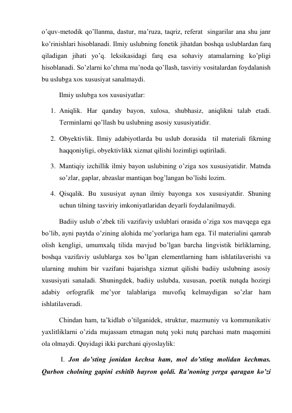 o’quv-metodik qo’llanma, dastur, ma’ruza, taqriz, referat  singarilar ana shu janr 
ko’rinishlari hisoblanadi. Ilmiy uslubning fonetik jihatdan boshqa uslublardan farq 
qiladigan jihati yo’q. leksikasidagi farq esa sohaviy atamalarning ko’pligi 
hisoblanadi. So’zlarni ko’chma ma’noda qo’llash, tasviriy vositalardan foydalanish 
bu uslubga xos xususiyat sanalmaydi. 
Ilmiy uslubga xos xususiyatlar: 
1. Aniqlik. Har qanday bayon, xulosa, shubhasiz, aniqlikni talab etadi. 
Terminlarni qo’llash bu uslubning asosiy xususiyatidir. 
2. Obyektivlik. Ilmiy adabiyotlarda bu uslub dorasida  til materiali fikrning 
haqqoniyligi, obyektivlikk xizmat qilishi lozimligi uqtiriladi. 
3. Mantiqiy izchillik ilmiy bayon uslubining o’ziga xos xususiyatidir. Matnda 
so’zlar, gaplar, abzaslar mantiqan bog’langan bo’lishi lozim. 
4. Qisqalik. Bu xususiyat aynan ilmiy bayonga xos xususiyatdir. Shuning 
uchun tilning tasviriy imkoniyatlaridan deyarli foydalanilmaydi. 
Badiiy uslub o’zbek tili vazifaviy uslublari orasida o’ziga xos mavqega ega 
bo’lib, ayni paytda o’zining alohida me’yorlariga ham ega. Til materialini qamrab 
olish kengligi, umumxalq tilida mavjud bo’lgan barcha lingvistik birliklarning, 
boshqa vazifaviy uslublarga xos bo’lgan elementlarning ham ishlatilaverishi va 
ularning muhim bir vazifani bajarishga xizmat qilishi badiiy uslubning asosiy 
xususiyati sanaladi. Shuningdek, badiiy uslubda, xususan, poetik nutqda hozirgi 
adabiy orfografik me’yor talablariga muvofiq kelmaydigan so’zlar ham 
ishlatilaveradi. 
Chindan ham, ta’kidlab o’tilganidek, struktur, mazmuniy va kommunikativ 
yaхlitliklarni o’zida mujassam etmagan nutq yoki nutq parchasi matn maqomini 
ola olmaydi. Quyidagi ikki parchani qiyoslaylik:  
 I. Jon do’sting jonidan kechsa ham, mol do’sting molidan kechmas. 
Qurbon cholning gapini eshitib hayron qoldi. Ra’noning yerga qaragan ko’zi 
