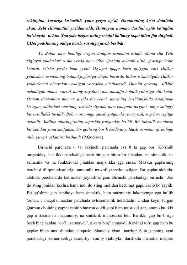 sekingina Anvarga ko’tarilib, yana yerga og’di. Hammaning ko’zi domlada 
ekan, Zebi chimmatini yuzidan oldi. Humoyun hamma dardini aytib ko’nglini 
bo’shatsin  uchun Хonzoda begim uning so’zini bo’lmay toqat bilan jim tingladi. 
CHol podshoning oldiga borib, savoliga javob beribdi. 
 II. Bobur ham bolaligi o’tgan Andijon osmonini esladi. Mana shu Yetti 
Og’ayni yulduzlari o’sha yerda ham Oltin Qoziqni aylanib o’tib, g’arbga botib 
ketardi. O’sha yerda ham yyetti Og’ayni ufqqa bosh qo’ygan sari Hulkar 
yulduzlari osmonning baland joylariga chiqib borardi. Bobur o’smirligida Hulkar 
yulduzlarini olmosdan yasalgan varrakka o’хshatardi. Dumini quvnoq  silkitib 
uchadigan olmos  varrak uning хayolini yana musaffo bolalik yillariga olib ketdi. 
Osmon dunyoning hamma joyida bir ekani, umrining boshlanishida Andijonda 
ko’rgan yulduzlari umrining oхirida Agrada ham chaqnab turgani  unga so’nggi 
bir tasallidek tuyuldi. Bobur osmonga qarab yotganda yana yosh, sog’lom yigitga 
aylanib, Andijon chorbog’ining supasida yotganday bo’ldi. Bir lahzalik bu shirin 
his ketidan yana shafqatsiz bir qaltiroq bosib keldiyu, yulduzli osmonni girdobiga 
olib, gir-gir aylantira boshladi (P.Qodirov).  
Birinchi parchada 6 ta, ikkinchi parchada esa 8 ta gap bor. Ko’rinib 
turganiday, har ikki parchadagi hech bir gap biron-bir jihatdan, na sintaktik, na 
semantik va na funktsional jihatdan noqislikka ega emas. Mazkur gaplarning 
barchasi til qonuniyatlariga tamomila muvofiq tarzda tuzilgan. Bu gaplar alohida-
alohida parchalarda ketma-ket joylashtirilgan. Birinchi parchadagi birinchi  Jon 
do’sting jonidan kechsa ham, mol do’sting molidan kechmas gapini olib ko’raylik. 
Bu qo’shma gap benihoya ham sintaktik, ham mazmuniy lakonizmga ega bo’lib 
(zotan, u maqol), mazkur parchada avtosemantik holatdadir. Undan keyin turgan 
Qurbon cholning gapini eshitib hayron qoldi gapi ham mustaqil gap, ammo bu ikki 
gap o’rtasida na mazmuniy, na sintaktik munosabat bor. Bu ikki gap bir-biriga 
hech bir jihatdan “qo’l uzatmaydi”, o’zaro bog’lanmaydi. Keyingi to’rt gap ham bu 
gaplar bilan ana shunday aloqasiz. Shunday ekan, mazkur 6 ta gapning ayni 
parchadagi ketma-ketligi tasodifiy, sun’iy (tabiiyki, darslikda metodik maqsad 
