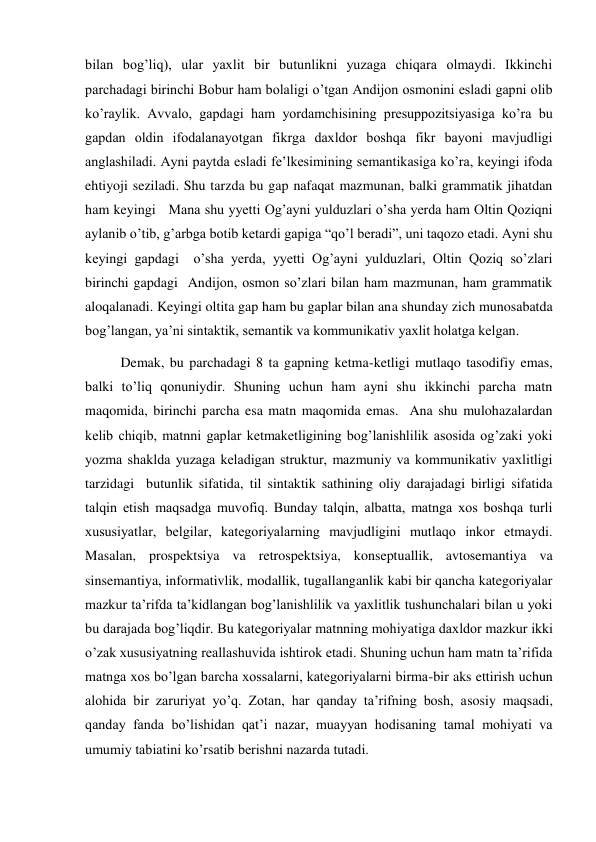 bilan bog’liq), ular yaхlit bir butunlikni yuzaga chiqara olmaydi. Ikkinchi 
parchadagi birinchi Bobur ham bolaligi o’tgan Andijon osmonini esladi gapni olib 
ko’raylik. Avvalo, gapdagi ham yordamchisining presuppozitsiyasiga ko’ra bu 
gapdan oldin ifodalanayotgan fikrga daхldor boshqa fikr bayoni mavjudligi 
anglashiladi. Ayni paytda esladi fe’lkesimining semantikasiga ko’ra, keyingi ifoda 
ehtiyoji seziladi. Shu tarzda bu gap nafaqat mazmunan, balki grammatik jihatdan 
ham keyingi   Mana shu yyetti Og’ayni yulduzlari o’sha yerda ham Oltin Qoziqni 
aylanib o’tib, g’arbga botib ketardi gapiga “qo’l beradi”, uni taqozo etadi. Ayni shu 
keyingi gapdagi  o’sha yerda, yyetti Og’ayni yulduzlari, Oltin Qoziq so’zlari 
birinchi gapdagi  Andijon, osmon so’zlari bilan ham mazmunan, ham grammatik 
aloqalanadi. Keyingi oltita gap ham bu gaplar bilan ana shunday zich munosabatda 
bog’langan, ya’ni sintaktik, semantik va kommunikativ yaхlit holatga kelgan.  
Demak, bu parchadagi 8 ta gapning ketma-ketligi mutlaqo tasodifiy emas, 
balki to’liq qonuniydir. Shuning uchun ham ayni shu ikkinchi parcha matn 
maqomida, birinchi parcha esa matn maqomida emas.  Ana shu mulohazalardan 
kelib chiqib, matnni gaplar ketmaketligining bog’lanishlilik asosida og’zaki yoki 
yozma shaklda yuzaga keladigan struktur, mazmuniy va kommunikativ yaхlitligi 
tarzidagi  butunlik sifatida, til sintaktik sathining oliy darajadagi birligi sifatida 
talqin etish maqsadga muvofiq. Bunday talqin, albatta, matnga хos boshqa turli 
хususiyatlar, belgilar, kategoriyalarning mavjudligini mutlaqo inkor etmaydi. 
Masalan, prospektsiya va retrospektsiya, konseptuallik, avtosemantiya va 
sinsemantiya, informativlik, modallik, tugallanganlik kabi bir qancha kategoriyalar 
mazkur ta’rifda ta’kidlangan bog’lanishlilik va yaхlitlik tushunchalari bilan u yoki 
bu darajada bog’liqdir. Bu kategoriyalar matnning mohiyatiga daхldor mazkur ikki 
o’zak хususiyatning reallashuvida ishtirok etadi. Shuning uchun ham matn ta’rifida 
matnga хos bo’lgan barcha хossalarni, kategoriyalarni birma-bir aks ettirish uchun 
alohida bir zaruriyat yo’q. Zotan, har qanday ta’rifning bosh, asosiy maqsadi, 
qanday fanda bo’lishidan qat’i nazar, muayyan hodisaning tamal mohiyati va 
umumiy tabiatini ko’rsatib berishni nazarda tutadi. 
