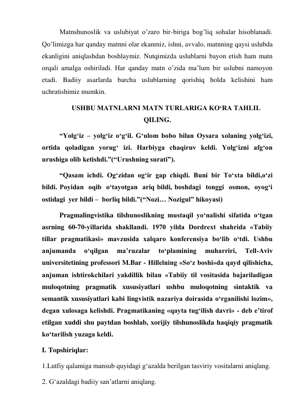 Matnshunoslik va uslubiyat o’zaro bir-biriga bog’liq sohalar hisoblanadi. 
Qo’limizga har qanday matnni olar ekanmiz, ishni, avvalo, matnning qaysi uslubda 
ekanligini aniqlashdan boshlaymiz. Nutqimizda uslublarni bayon etish ham matn 
orqali amalga oshiriladi. Har qanday matn o’zida ma’lum bir uslubni namoyon 
etadi. Badiiy asarlarda barcha uslublarning qorishiq holda kelishini ham 
uchratishimiz mumkin. 
USHBU MATNLARNI MATN TURLARIGA KO‘RA TAHLIL 
QILING. 
“Yolg‘iz – yolg‘iz o‘g‘il. G‘ulom bobo bilan Oysara xolaning yolg‘izi,  
ortida qoladigan yorug‘ izi. Harbiyga chaqiruv keldi. Yolg‘izni afg‘on 
urushiga olib ketishdi.”(“Urushning surati”). 
“Qasam ichdi. Og‘zidan og‘ir gap chiqdi. Buni bir To‘xta bildi,o‘zi 
bildi. Poyidan  oqib  o‘tayotgan  ariq bildi, boshdagi  tonggi  osmon,  oyog‘i  
ostidagi  yer bildi –  borliq bildi.”(“Nozi… Nozigul” hikoyasi)  
Pragmalingvistika tilshunoslikning mustaqil yo‘nalishi sifatida o‘tgan 
asrning 60-70-yillarida shakllandi. 1970 yilda Dordrext shahrida «Tabiiy 
tillar pragmatikasi» mavzusida xalqaro konferensiya bo‘lib o‘tdi. Ushbu 
anjumanda 
o‘qilgan 
maʼruzalar 
to‘plamining 
muharriri, 
Tell-Аviv 
universitetining professori M.Bar - Hillelning «So‘z boshi»da qayd qilishicha, 
anjuman ishtirokchilari yakdillik bilan «Tabiiy til vositasida bajariladigan 
muloqotning pragmatik xususiyatlari ushbu muloqotning sintaktik va 
semantik xususiyatlari kabi lingvistik nazariya doirasida o‘rganilishi lozim», 
degan xulosaga kelishdi. Pragmatikaning «qayta tug‘ilish davri» - deb eʼtirof 
etilgan xuddi shu paytdan boshlab, xorijiy tilshunoslikda haqiqiy pragmatik 
ko‘tarilish yuzaga keldi.  
I. Topshiriqlar: 
1.Lutfiy qalamiga mansub quyidagi g‘azalda berilgan tasviriy vositalarni aniqlang. 
2. G‘azaldagi badiiy san’atlarni aniqlang. 
