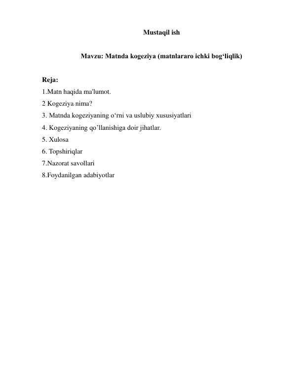  
 
Mustaqil ish 
 
 
Mavzu: Matnda kogeziya (matnlararo ichki bog‘liqlik) 
 
 
Reja: 
1.Matn haqida ma'lumot. 
2 Kogeziya nima? 
3. Matnda kogeziyaning o‘rni va uslubiy xususiyatlari  
4. Kogeziyaning qo’llanishiga doir jihatlar. 
5. Xulosa 
6. Topshiriqlar 
7.Nazorat savollari  
8.Foydanilgan adabiyotlar 
 
 
 
 
 
 
 
 
 
 
 
 
 
 
 
 
 
 
 
 
 
 
 
 
 
 
 
 
 
