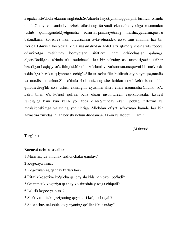  
 
naqadar iste'dodli ekanini anglatadi.So'zlarida hayotiylik,haqqoniylik birinchi o'rinda 
turadi.Oddiy va samimiy o'zbek oilasining farzandi ekani,shu yoshga (osmondan 
tushib 
qolmagandek)yetguncha 
ozmi-ko'pmi,hayotning 
mashaqqatlarini,past-u 
balandlarini ko'rishga ham ulgurganini aytayotgandek go'yo.Eng muhimi har bir 
so'zida tabiiylik bor.Soxtalik va yasamalikdan holi.Ba'zi ijtimoiy she'rlarida tobora 
odamizotga 
yetishmay 
borayotgan 
sifatlarni 
ham 
ochiqchasiga 
qalamga 
olgan.Dadil,shu o'rinda o'ta mulohazali har bir so'zning asl ma'nosigacha e'tibor 
beradigan haqiqiy so'z fidoyisi.Men bu so'zlarni yozarkanman,maqtovni bir me'yorda 
ushlashga harakat qilyapman ochig'i.Albatta xolis fikr bildirish qiyin;ayniqsa,muxlis 
va muxlisalar uchun.Shu o'rinda shoiramizning she'rlaridan misol keltirib,uni tahlil 
qilib,nechog'lik so'z ustasi ekanligini aytishim shart emas menimcha.Chunki so'z 
kaliti bilan o'z ko'ngil qulfini ocha olgan inson,turgan gap-ki,o'zgalar ko'ngil 
sandig'iga ham kun kelib yo'l topa oladi.Shunday ekan ijoddagi ustozim va 
maslakdoshimga va uning yaqinlariga Allohdan ofiyat so'rayman hamda har bir 
ne'matini ziyodasi bilan berishi uchun duodaman. Omin va Robbul Olamin. 
 
                                                      (Mahmud 
Turg'un.) 
 
Nazorat uchun savollar: 
1 Matn haqida umumiy tushunchalar qanday? 
2.Kogeziya nima? 
3.Kogeziyaning qanday turlari bor? 
4.Ritmik kogeziya ko‘picha qanday shaklda namoyon bo‘ladi? 
5.Grammatik kogeziya qanday ko‘rinishda yuzaga chiqadi? 
6.Leksik kogeziya nima? 
7.She'riyatimiz kogeziyaning qaysi turi ko‘p uchraydi? 
8.So‘zlashuv uslubida kogeziyaning qo’llanishi qanday? 
