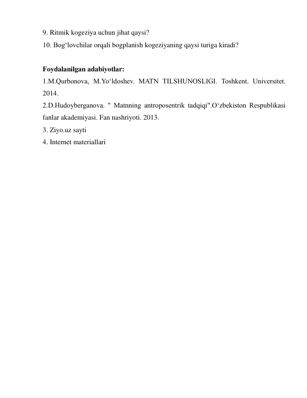  
 
9. Ritmik kogeziya uchun jihat qaysi? 
10. Bog‘lovchilar orqali bogplanish kogeziyaning qaysi turiga kiradi? 
 
Foydalanilgan adabiyotlar: 
1.M.Qurbonova, M.Yo‘ldoshev. MATN TILSHUNOSLIGI. Toshkent. Universitet. 
2014. 
2.D.Hudoyberganova. " Matnning antroposentrik tadqiqi".O‘zbekiston Respublikasi 
fanlar akademiyasi. Fan nashriyoti. 2013. 
3. Ziyo.uz sayti  
4. Internet materiallari 
