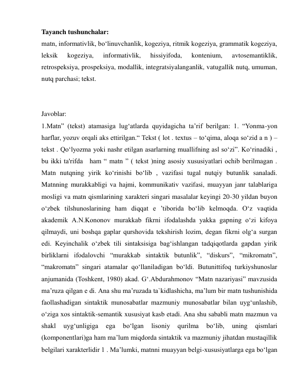  
 
Tayanch tushunchalar: 
matn, informativlik, bo‘linuvchanlik, kogeziya, ritmik kogeziya, grammatik kogeziya, 
leksik 
kogeziya, 
informativlik, 
hissiyifoda, 
kontenium, 
avtosemantiklik, 
retrospeksiya, prospeksiya, modallik, integratsiyalanganlik, vatugallik nutq, umuman, 
nutq parchasi; tekst. 
 
 
Javoblar: 
1.Matn” (tekst) atamasiga lug‘atlarda quyidagicha ta’rif berilgan: 1. “Yonma-yon 
harflar, yozuv orqali aks ettirilgan.“ Tekst ( lot . textus – to‘qima, aloqa so‘zid a n ) – 
tekst . Qo‘lyozma yoki nashr etilgan asarlarning muallifning asl so‘zi”. Ko‘rinadiki , 
bu ikki ta'rifda  ham “ matn ” ( tekst )ning asosiy xususiyatlari ochib berilmagan . 
Matn nutqning yirik ko‘rinishi bo‘lib , vazifasi tugal nutqiy butunlik sanaladi. 
Matnning murakkabligi va hajmi, kommunikativ vazifasi, muayyan janr talablariga 
mosligi va matn qismlarining xarakteri singari masalalar keyingi 20-30 yildan buyon 
o‘zbek tilshunoslarining ham diqqat e ’tiborida bo‘lib kelmoqda. O‘z vaqtida 
akademik A.N.Kononov murakkab fikrni ifodalashda yakka gapning o‘zi kifoya 
qilmaydi, uni boshqa gaplar qurshovida tekshirish lozim, degan fikrni olg‘a surgan 
edi. Keyinchalik o‘zbek tili sintaksisiga bag‘ishlangan tadqiqotlarda gapdan yirik 
birliklarni ifodalovchi “murakkab sintaktik butunlik”, “diskurs”, “mikromatn”, 
“makromatn” singari atamalar qo‘llaniladigan bo‘ldi. Butunittifoq turkiyshunoslar 
anjumanida (Toshkent, 1980) akad. G‘.Abdurahmonov “Matn nazariyasi” mavzusida 
ma’ruza qilgan e di. Ana shu ma’ruzada ta`kidlashicha, ma’lum bir matn tushunishida 
faollashadigan sintaktik munosabatlar mazmuniy munosabatlar bilan uyg‘unlashib, 
o‘ziga xos sintaktik-semantik xususiyat kasb etadi. Ana shu sababli matn mazmun va 
shakl 
uyg‘unligiga 
ega 
bo‘lgan 
lisoniy 
qurilma 
bo‘lib, 
uning 
qismlari 
(komponentlari)ga ham ma’lum miqdorda sintaktik va mazmuniy jihatdan mustaqillik 
belgilari xarakterlidir 1 . Ma’lumki, matnni muayyan belgi-xususiyatlarga ega bo‘lgan 
