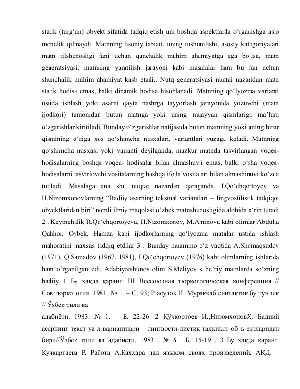  
 
statik (turg‘un) obyekt sifatida tadqiq etish uni boshqa aspektlarda o‘rganishga aslo 
monelik qilmaydi. Matnning lisoniy tabiati, uning tushunilishi, asosiy kategoriyalari 
matn tilshunosligi fani uchun qanchalik muhim ahamiyatga ega bo‘lsa, matn 
generatsiyasi, matnning yaratilish jarayoni kabi masalalar ham bu fan uchun 
shunchalik muhim ahamiyat kasb etadi.. Nutq generatsiyasi nuqtai nazaridan matn 
statik hodisa emas, balki dinamik hodisa hisoblanadi. Matnning qo‘lyozma varianti 
ustida ishlash yoki asarni qayta nashrga tayyorlash jarayonida yozuvchi (matn 
ijodkori) tomonidan butun matnga yoki uning muayyan qismlariga ma’lum 
o‘zgarishlar kiritiladi. Bunday o‘zgarishlar natijasida butun matnning yoki uning biror 
qismining o‘ziga xos qo‘shimcha nusxalari, variantlari yuzaga keladi. Matnning 
qo‘shimcha nusxasi yoki varianti deyilganda, mazkur matnda tasvirlangan voqea-
hodisalarning boshqa voqea- hodisalar bilan almashuvii emas, balki o‘sha voqea-
hodisalarni tasvirlovchi vositalarning boshqa ifoda vositalari bilan almashinuvi ko‘zda 
tutiladi. Masalaga ana shu nuqtai nazardan qaraganda, I.Qo‘chqortoyev va 
H.Nizomxonovlarning “Badiiy asarning tekstual variantlari – lingvostilistik tadqiqot 
obyektlaridan biri” nomli ilmiy maqolasi o‘zbek matnshunosligida alohida o‘rin tutadi 
2 . Keyinchalik R.Qo‘chqortoyeva, H.Nizomxonov, M.Aminova kabi olimlar Abdulla 
Qahhor, Oybek, Hamza kabi ijodkorlarning qo‘lyozma matnlar ustida ishlash 
mahoratini maxsus tadqiq etdilar 3 . Bunday muammo o‘z vaqtida A.Shomaqsudov 
(1971), Q.Samadov (1967, 1981), I.Qo‘chqortoyev (1976) kabi olimlarning ishlarida 
ham o‘rganilgan edi. Adabiyotshunos olim S.Meliyev s he’riy matnlarda so‘zning 
badiiy 1 Бу ҳақда қаранг: Ш Всесоюзная тюркологическая конференция // 
Сов.тюркология. 1981. № 1. – С. 93; Р асулов И. Мураккаб синтактик бу тунлик 
// Ўзбек тили ва  
адабиёти. 1983. № 1. – Б. 22-26. 2 Қўчқoртoeв И.,НизoмxoнoвҲ. Бaдиий 
aсaрнинг тeкст уа л вaриaнтлaри – лингвoсти-листик тaдқиқoт oб ъ eктлaридaн 
бири//Ўзбeк тили вa aдaбиёти, 1983 . № 6 . Б. 15-19 . 3 Бу ҳақда қаранг: 
Кучкартаева Р. Работа А.Каххара над языком своих произведений. АКД. – 
