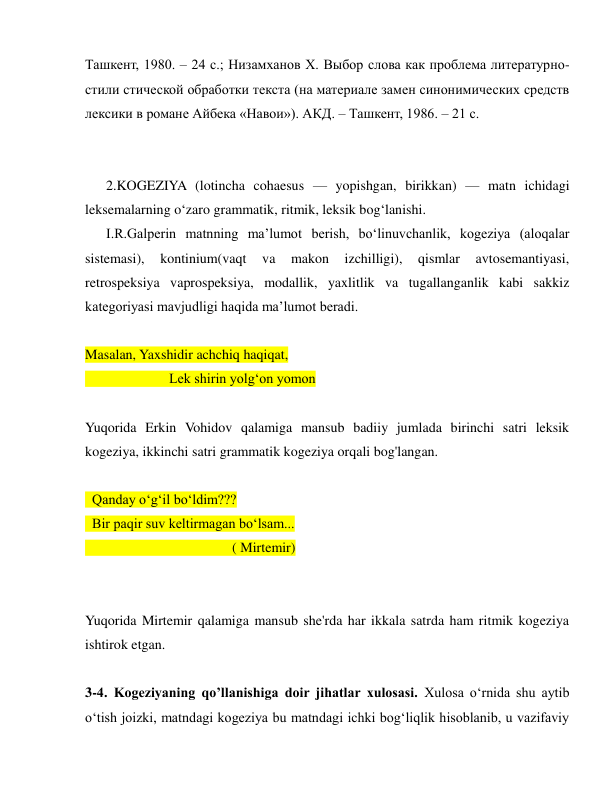  
 
Ташкент, 1980. – 24 с.; Низамханов Х. Выбор слова как проблема литературно-
стили стической обработки текста (на материале замен синонимических средств 
лексики в романе Айбека «Навои»). АКД. – Ташкент, 1986. – 21 с. 
 
 
   2.KOGEZIYA (lotincha cohaesus — yopishgan, birikkan) — matn ichidagi 
leksemalarning o‘zaro grammatik, ritmik, leksik bog‘lanishi. 
   I.R.Galperin matnning ma’lumot berish, bo‘linuvchanlik, kogeziya (aloqalar 
sistemasi), 
kontinium(vaqt 
va 
makon 
izchilligi), 
qismlar 
avtosemantiyasi, 
retrospeksiya vaprospeksiya, modallik, yaxlitlik va tugallanganlik kabi sakkiz 
kategoriyasi mavjudligi haqida ma’lumot beradi.  
 
Masalan, Yaxshidir achchiq haqiqat, 
            Lek shirin yolg‘on yomon 
 
Yuqorida Erkin Vohidov qalamiga mansub badiiy jumlada birinchi satri leksik 
kogeziya, ikkinchi satri grammatik kogeziya orqali bog'langan. 
    
 Qanday o‘g‘il bo‘ldim???  
 Bir paqir suv keltirmagan bo‘lsam... 
                     ( Mirtemir) 
 
 
Yuqorida Mirtemir qalamiga mansub she'rda har ikkala satrda ham ritmik kogeziya 
ishtirok etgan. 
 
3-4. Kogeziyaning qo’llanishiga doir jihatlar xulosasi. Xulosa o‘rnida shu aytib 
o‘tish joizki, matndagi kogeziya bu matndagi ichki bog‘liqlik hisoblanib, u vazifaviy 
