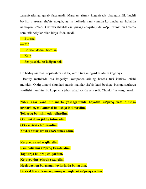  
 
xususiyatlariga qarab farqlanadi. Masalan, ritmik kogeziyada ohangdoshlik kuchli 
bo‘lib, u asosan she'riy nutqda, ayrim hollarda nasriy nutda ko‘pincha saj holatida 
namoyon bo‘ladi. Og‘zaki shaklda esa yuzaga chiqishi juda ko‘p. Chunki bu holatda 
semiotik belgilar bilan birga ifodalanadi. 
— Borasan 
— ??? 
— Borasan dedim, borasan 
— Xo‘p  
— Sen yaxshi...bo‘ladigan bola 
 
Bu badiiy asardagi sopzlashuv uslubi, ko'rib turganingizdek ritmik kogeziya. 
  Badiiy matnlarda esa kogeziya komponentlarining barcha turi ishtirok etishi 
mumkin. Qiziq tomoni shundaki nasriy matnlar she'riy kabi boshqa- boshqa satrlarga 
yozilishi mumkin. Bu ko'pincha jahon adabiyotida uchraydi. Chunki fikr yangilanadi. 
 
"Men agar yana bir marta yashaganimda hayotda ko‘proq xato qilishga 
urinardim, mukammal bo‘lishga intilmasdim.  
Telbaroq bo‘lishni odat qilardim.  
O‘zimni doim jiddiy tutmasdim.  
O‘ta sarishta bo‘lmasdim.  
Xavf-u xatarlardan cho‘chimas edim. 
 
Ko‘proq sayohat qilardim.  
Kun botishini ko‘proq kuzatardim.  
Tog‘larga ko‘proq chiqardim.  
Ko‘proq daryolarda suzardim. 
Hech qachon bormagan joylarimda bo‘lardim.  
Dukkaklilarni kamroq, muzqaymoqlarni ko‘proq yerdim.  
