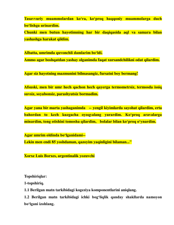  
 
Tasavvuriy muammolardan ko‘ra, ko‘proq haqqoniy muammolarga duch 
bo‘lishga urinardim.  
Chunki men butun hayotimning har bir daqiqasida aql va samara bilan 
yashashga harakat qildim. 
 
Albatta, umrimda quvonchli damlarim bo‘ldi.  
Ammo agar boshqatdan yashay olganimda faqat xursandchilikni odat qilardim. 
 
Agar siz hayotning mazmunini bilmasangiz, fursatni boy bermang! 
 
Afsuski, men bir umr hech qachon hech qayerga termometrsiz, termosda issiq 
suvsiz, soyabonsiz, parashyutsiz bormadim. 
 
Agar yana bir marta yashaganimda  -- yengil kiyimlarda sayohat qilardim, erta 
bahordan to kech kuzgacha oyoqyalang yurardim. Ko‘proq aravalarga 
minardim, tong otishini tomosha qilardim,  bolalar bilan ko‘proq o‘ynardim. 
 
Agar umrim oldinda bo‘lganidami-- 
Lekin men endi 85 yoshdaman, qazoyim yaqinligini bilaman..." 
 
Xorxe Luis Borxes, argentinalik yozuvchi 
 
 
Topshiriqlar: 
1-topshiriq. 
1.1 Berilgan matn tarkibidagi kogeziya komponentlarini aniqlang. 
1.2 Berilgan matn tarkibidagi ichki bog‘liqlik qanday shakllarda namoyon 
bo‘lgani izohlang. 
