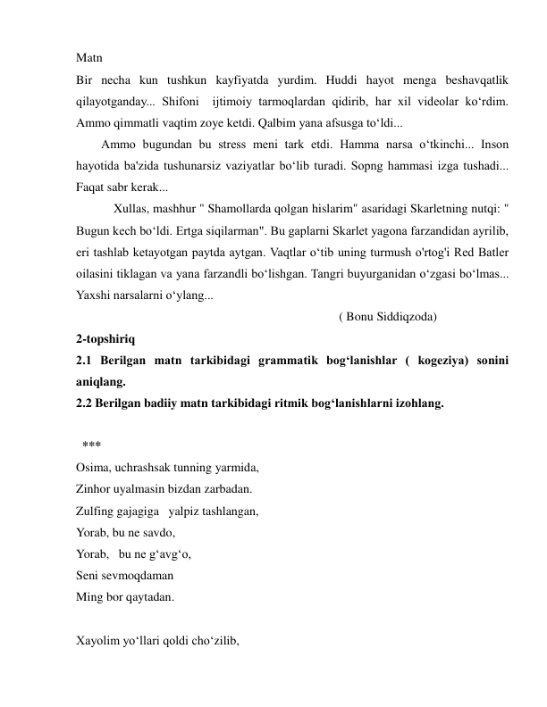  
 
Matn 
Bir necha kun tushkun kayfiyatda yurdim. Huddi hayot menga beshavqatlik 
qilayotganday... Shifoni  ijtimoiy tarmoqlardan qidirib, har xil videolar ko‘rdim. 
Ammo qimmatli vaqtim zoye ketdi. Qalbim yana afsusga to‘ldi... 
    Ammo bugundan bu stress meni tark etdi. Hamma narsa o‘tkinchi... Inson 
hayotida ba'zida tushunarsiz vaziyatlar bo‘lib turadi. Sopng hammasi izga tushadi... 
Faqat sabr kerak... 
      Xullas, mashhur " Shamollarda qolgan hislarim" asaridagi Skarletning nutqi: " 
Bugun kech bo‘ldi. Ertga siqilarman". Bu gaplarni Skarlet yagona farzandidan ayrilib, 
eri tashlab ketayotgan paytda aytgan. Vaqtlar o‘tib uning turmush o'rtog'i Red Batler 
oilasini tiklagan va yana farzandli bo‘lishgan. Tangri buyurganidan o‘zgasi bo‘lmas... 
Yaxshi narsalarni o‘ylang... 
                                          ( Bonu Siddiqzoda) 
2-topshiriq  
2.1 Berilgan matn tarkibidagi grammatik bog‘lanishlar ( kogeziya) sonini 
aniqlang. 
2.2 Berilgan badiiy matn tarkibidagi ritmik bog‘lanishlarni izohlang. 
 
 *** 
Osima, uchrashsak tunning yarmida, 
Zinhor uyalmasin bizdan zarbadan. 
Zulfing gajagiga  yalpiz tashlangan, 
Yorab, bu ne savdo,  
Yorab,  bu ne gʻavgʻo,  
Seni sevmoqdaman 
Ming bor qaytadan.  
 
Xayolim yoʻllari qoldi choʻzilib, 
