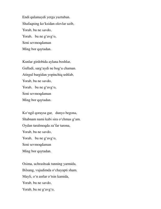  
 
Endi qulamaydi yerga yuztuban. 
Shafaqning koʻksidan olovlar uzib, 
Yorab, bu ne savdo,  
Yorab,  bu ne gʻavgʻo,  
Seni sevmoqdaman 
Ming bor qaytadan. 
 
Kunlar girdobida aylana boshlar, 
Gulladi, sargʻaydi ne bogʻu chaman. 
Atirgul bargidan yopinchiq ushlab, 
Yorab, bu ne savdo,  
Yorab,  bu ne gʻavgʻo,  
Seni sevmoqdaman 
Ming bor qaytadan. 
 
Koʻngil qoraysa gar,  dunyo begona, 
Shabnam nami kabi sira oʻchmas gʻam. 
Oydan taralmoqda zaʼfar tarona, 
Yorab, bu ne savdo,  
Yorab,  bu ne gʻavgʻo,  
Seni sevmoqdaman 
Ming bor qaytadan. 
 
Osima, uchrashsak tunning yarmida, 
Bilsang, vujudimda oʻchayapti sham. 
Mayli, oʻn asrlar oʻtsin kamida, 
Yorab, bu ne savdo,  
Yorab, bu ne gʻavgʻo,  
