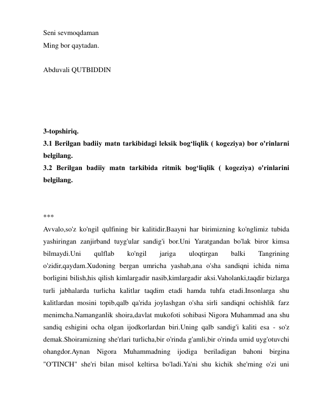  
 
Seni sevmoqdaman 
Ming bor qaytadan. 
 
Abduvali QUTBIDDIN 
 
 
 
 
3-topshiriq.  
3.1 Berilgan badiiy matn tarkibidagi leksik bog‘liqlik ( kogeziya) bor o'rinlarni 
belgilang. 
3.2 Berilgan badiiy matn tarkibida ritmik bog‘liqlik ( kogeziya) o'rinlarini 
belgilang. 
 
 
*** 
Avvalo,so'z ko'ngil qulfining bir kalitidir.Baayni har birimizning ko'nglimiz tubida 
yashiringan zanjirband tuyg'ular sandig'i bor.Uni Yaratgandan bo'lak biror kimsa 
bilmaydi.Uni 
qulflab 
ko'ngil 
jariga 
uloqtirgan 
balki 
Tangrining 
o'zidir,qaydam.Xudoning bergan umricha yashab,ana o'sha sandiqni ichida nima 
borligini bilish,his qilish kimlargadir nasib,kimlargadir aksi.Vaholanki,taqdir bizlarga 
turli jabhalarda turlicha kalitlar taqdim etadi hamda tuhfa etadi.Insonlarga shu 
kalitlardan mosini topib,qalb qa'rida joylashgan o'sha sirli sandiqni ochishlik farz 
menimcha.Namanganlik shoira,davlat mukofoti sohibasi Nigora Muhammad ana shu 
sandiq eshigini ocha olgan ijodkorlardan biri.Uning qalb sandig'i kaliti esa - so'z 
demak.Shoiramizning she'rlari turlicha,bir o'rinda g'amli,bir o'rinda umid uyg'otuvchi 
ohangdor.Aynan Nigora Muhammadning ijodiga beriladigan bahoni birgina 
"O'TINCH" she'ri bilan misol keltirsa bo'ladi.Ya'ni shu kichik she'rning o'zi uni 
