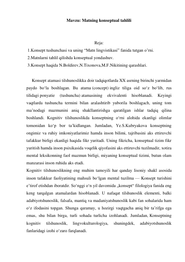 Mavzu: Matning konseptual tahlili 
 
 
Reja: 
 1.Konsept tushunchasi va uning “Matn lingvistikasi” fanida tutgan o’rni. 
 2.Matnlarni tahlil qilishda konseptual yondashuv. 
 3.Konsept haqida N.Boldirev,N.Tixonova,M.F.Nikitining qarashlari. 
 
     Konsept atamasi tilshunoslikka doir tadqiqotlarda XX asrning birinchi yarmidan 
paydo boʻla boshlagan. Bu atama (concept) ingliz tiliga oid soʻz boʻlib, rus 
tilidagi ponyatie 
(tushuncha) atamasining 
ekvivalenti 
hisoblanadi. 
Keyingi 
vaqtlarda tushuncha termini bilan aralashtirib yuborila boshlagach, uning tom 
maʼnodagi mazmunini aniq shakllantirishga qaratilgan ishlar tadqiq qilina 
boshlandi. Kognitiv tilshunoslikda konseptning oʻrni alohida ekanligi olimlar 
tomonidan koʻp bor taʼkidlangan. Jumladan, Ye.S.Kubryakova konseptning 
ongimiz va ruhiy imkoniyatlarimiz hamda inson bilimi, tajribasini aks ettiruvchi 
tafakkur birligi ekanligi haqida fikr yuritadi. Uning fikricha, konseptual tizim fikr 
yuritish hamda inson psixikasida voqelik qiyofasini aks ettiruvchi tuzilmadir, xotira 
mental leksikonning faol mazmun birligi, miyaning konseptual tizimi, butun olam 
manzarasi inson ruhida aks etadi. 
Kognitiv tilshunoslikning eng muhim tamoyili har qanday lisoniy shakl asosida 
inson tafakkur faoliyatining mahsuli boʻlgan mental tuzilma — Konsept turishini 
eʼtirof etishdan iboratdir. Soʻnggi oʻn yil davomida „konsept“ filologiya fanida eng 
keng tarqalgan atamalardan hisoblanadi. U nafaqat tilshunoslik elementi, balki 
adabiyotshunoslik, falsafa, mantiq va madaniyatshunoslik kabi fan sohalarida ham 
oʻz ifodasini topgan. Shunga qaramay, u hozirgi vaqtgacha aniq bir taʼrifga ega 
emas, shu bilan birga, turli sohada turlicha izohlanadi. Jumladan, Konseptning 
kognitiv 
tilshunoslik, 
lingvokulturologiya, 
shuningdek, 
adabiyotshunoslik 
fanlaridagi izohi oʻzaro farqlanadi. 
