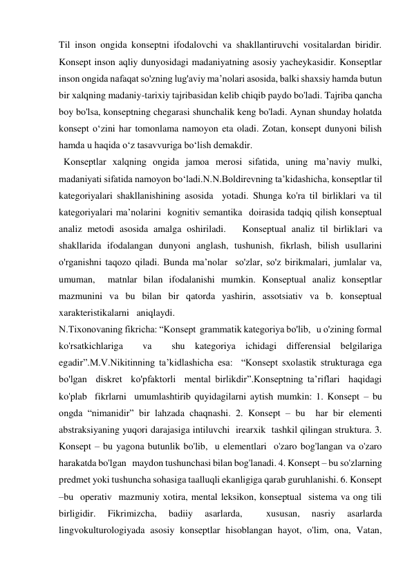 Til inson ongida konseptni ifodalovchi va shakllantiruvchi vositalardan biridir. 
Konsept inson aqliy dunyosidagi madaniyatning asosiy yacheykasidir. Konseptlar 
inson ongida nafaqat so'zning lug'aviy ma’nolari asosida, balki shaxsiy hamda butun 
bir xalqning madaniy-tarixiy tajribasidan kelib chiqib paydo bo'ladi. Tajriba qancha 
boy bo'lsa, konseptning chegarasi shunchalik keng bo'ladi. Aynan shunday holatda 
konsept o‘zini har tomonlama namoyon eta oladi. Zotan, konsept dunyoni bilish 
hamda u haqida o‘z tasavvuriga bo‘lish demakdir.  
  Konseptlar xalqning ongida jamoa merosi sifatida, uning ma’naviy mulki, 
madaniyati sifatida namoyon bo‘ladi.N.N.Boldirevning ta’kidashicha, konseptlar til 
kategoriyalari shakllanishining asosida  yotadi. Shunga ko'ra til birliklari va til 
kategoriyalari ma’nolarini  kognitiv semantika  doirasida tadqiq qilish konseptual 
analiz metodi asosida amalga oshiriladi.   Konseptual analiz til birliklari va 
shakllarida ifodalangan dunyoni anglash, tushunish, fikrlash, bilish usullarini 
o'rganishni taqozo qiladi. Bunda ma’nolar  so'zlar, so'z birikmalari, jumlalar va, 
umuman,  matnlar bilan ifodalanishi mumkin. Konseptual analiz konseptlar 
mazmunini va bu bilan bir qatorda yashirin, assotsiativ va b. konseptual 
xarakteristikalarni   aniqlaydi. 
N.Tixonovaning fikricha: “Konsept  grammatik kategoriya bo'lib,   u o'zining formal 
ko'rsatkichlariga  va  shu kategoriya ichidagi differensial belgilariga 
egadir”.M.V.Nikitinning ta’kidlashicha esa:  “Konsept sxolastik strukturaga ega 
bo'lgan  diskret  ko'pfaktorli  mental birlikdir”.Konseptning ta’riflari  haqidagi 
ko'plab  fikrlarni  umumlashtirib quyidagilarni aytish mumkin: 1. Konsept – bu 
ongda “nimanidir” bir lahzada chaqnashi. 2. Konsept – bu  har bir elementi  
abstraksiyaning yuqori darajasiga intiluvchi  irearxik  tashkil qilingan struktura. 3. 
Konsept – bu yagona butunlik bo'lib,  u elementlari  o'zaro bog'langan va o'zaro 
harakatda bo'lgan   maydon tushunchasi bilan bog'lanadi. 4. Konsept – bu so'zlarning  
predmet yoki tushuncha sohasiga taalluqli ekanligiga qarab guruhlanishi. 6. Konsept 
–bu  operativ  mazmuniy xotira, mental leksikon, konseptual  sistema va ong tili 
birligidir. 
Fikrimizcha, 
badiiy 
asarlarda, 
 
xususan, 
nasriy 
asarlarda 
lingvokulturologiyada asosiy konseptlar hisoblangan hayot, o'lim, ona, Vatan, 
