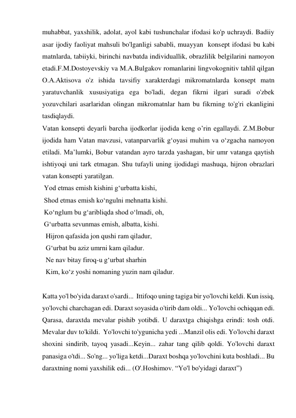 muhabbat, yaxshilik, adolat, ayol kabi tushunchalar ifodasi ko'p uchraydi. Badiiy 
asar ijodiy faoliyat mahsuli bo'lganligi sababli, muayyan  konsept ifodasi bu kabi 
matnlarda, tabiiyki, birinchi navbatda individuallik, obrazlilik belgilarini namoyon 
etadi.F.M.Dostoyevskiy va M.A.Bulgakov romanlarini lingvokognitiv tahlil qilgan 
O.A.Aktisova o'z ishida tavsifiy xarakterdagi mikromatnlarda konsept matn 
yaratuvchanlik xususiyatiga ega bo'ladi, degan fikrni ilgari suradi o'zbek 
yozuvchilari asarlaridan olingan mikromatnlar ham bu fikrning to'g'ri ekanligini 
tasdiqlaydi. 
Vatan konsepti deyarli barcha ijodkorlar ijodida keng o’rin egallaydi. Z.M.Bobur 
ijodida ham Vatan mavzusi, vatanparvarlik g‘oyasi muhim va o‘zgacha namoyon 
etiladi. Ma’lumki, Bobur vatandan ayro tarzda yashagan, bir umr vatanga qaytish 
ishtiyoqi uni tark etmagan. Shu tufayli uning ijodidagi mashuqa, hijron obrazlari 
vatan konsepti yaratilgan.   
 Yod etmas emish kishini g‘urbatta kishi,  
 Shod etmas emish ko‘ngulni mehnatta kishi.  
 Ko‘nglum bu g‘aribliqda shod o‘lmadi, oh,  
 G‘urbatta sevunmas emish, albatta, kishi. 
  Hijron qafasida jon qushi ram qiladur,  
  G‘urbat bu aziz umrni kam qiladur.  
  Ne nav bitay firoq-u g‘urbat sharhin  
  Kim, ko‘z yoshi nomaning yuzin nam qiladur. 
 
Katta yo'l bo'yida daraxt o'sardi...  Ittifoqo uning tagiga bir yo'lovchi keldi. Kun issiq, 
yo'lovchi charchagan edi. Daraxt soyasida o'tirib dam oldi... Yo'lovchi ochiqqan edi. 
Qarasa, daraxtda mevalar pishib yotibdi. U daraxtga chiqishga erindi: tosh otdi. 
Mevalar duv to'kildi.  Yo'lovchi to'ygunicha yedi ...Manzil olis edi. Yo'lovchi daraxt 
shoxini sindirib, tayoq yasadi...Keyin... zahar tang qilib qoldi. Yo'lovchi daraxt 
panasiga o'tdi... So'ng... yo'liga ketdi...Daraxt boshqa yo'lovchini kuta boshladi... Bu 
daraxtning nomi yaxshilik edi... (O'.Hoshimov. “Yo'l bo'yidagi daraxt”) 
