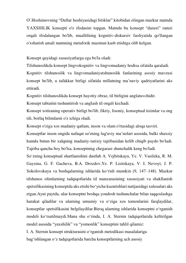 O'.Hoshimovning “Daftar hoshiyasidagi bitiklar” kitobidan olingan mazkur matnda 
YAXSHILIK konsepti o'z ifodasini topgan. Matnda bu konsept “daraxt” ramzi 
orqali ifodalangan bo'lib, muallifning kognitiv-diskursiv faoliyatida qo'llangan 
o'xshatish amali matnning metaforik mazmun kasb etishiga olib kelgan. 
 
Konsept quyidagi xususiyatlarga ega bo'la oladi: 
Tilshunoslikda konsept lingvokognitiv va lingvomadaniy hodisa sifatida qaraladi. 
Kognitiv tilshunoslik va lingvomadaniyatshunoslik fanlarining asosiy mavzusi 
konsept bo'lib, u tafakkur birligi sifatida millatning ma’naviy qadriyatlarini aks 
ettiradi. 
Kognitiv tilshunoslikda konsept hayotiy obraz, til birligini anglatuvchidir. 
Konsept tabiatini tushuntirish va anglash til orqali kechadi. 
Konsept xotiraning operativ birligi bo'lib, fikriy, lisoniy, konseptual tizimlar va ong 
tili, borliq bilimlarni o'z ichiga oladi. 
Konsept o'ziga xos madaniy qatlam, inson va olam o'rtasidagi aloqa tasviri. 
Konseptlar inson ongida nafaqat so'zning lug'aviy ma’nolari asosida, balki shaxsiy 
hamda butun bir xalqning madaniy-tarixiy tajribasidan kelib chiqib paydo bo'ladi. 
Tajriba qancha boy bo'lsa, konseptning chegarasi shunchalik keng bo'ladi. 
Sо‘zning konseptual shartlanishini dastlab A. Vejbitskaya, Ye. V. Vasileka, R. M. 
Gaysina, G. F. Gacheva, B.A. Drozdov,Ye. P. Lisitskaya, V. I. Nevoyt, J. P. 
Sokolovskaya va boshqalarning ishlarida kо‘rish mumkin (9, 147–148). Mazkur 
tilshunos olimlarning tadqiqotlarida til manzarasining xususiyati va shakllanish  
spetsifikasining konseptda aks etishi bo‘yicha kuzatishlari natijasidagi xulosalari aks 
etgan.Ayni paytda, ular konseptni boshqa yondosh tushunchalar bilan taqqoslashga 
harakаt qiladilar va ularning umumiy va o‘ziga xos tomonlarini farqlaydilar, 
konseptlar spetsifikasini belgilaydilar.Biroq ularning ishlarida konseptni о‘rganish 
modeli kо‘rsatilmaydi.Mana shu о‘rinda, I. A. Sternin tadqiqotlarida keltirilgan 
model asosida “yaxshilik” va “yomonlik” konseptini tahlil qilamiz:  
I. A. Sternin konsept strukturasini о‘rganish metodikasi masalalariga  
bag‘ishlangan о‘z tadqiqotlarida barcha konseptlarning uch asosiy   
