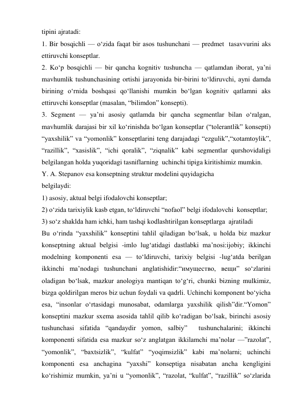 tipini ajratadi:  
1. Bir bosqichli — о‘zida faqat bir asos tushunchani — predmet  tasavvurini aks 
ettiruvchi konseptlar.  
2. Kо‘p bosqichli — bir qancha kognitiv tushuncha — qatlamdan iborat, ya’ni 
mavhumlik tushunchasining ortishi jarayonida bir-birini tо‘ldiruvchi, ayni damda 
birining о‘rnida boshqasi qо‘llanishi mumkin bо‘lgan kognitiv qatlamni aks 
ettiruvchi konseptlar (masalan, “bilimdon” konsepti).  
3. Segment — ya’ni asosiy qatlamda bir qancha segmentlar bilan о‘ralgan, 
mavhumlik darajasi bir xil kо‘rinishda bо‘lgan konseptlar (“tolerantlik” konsepti) 
“yaxshilik” va “yomonlik” konseptlarini teng darajadagi “ezgulik”,“xotamtoylik”, 
“razillik”, “xasislik”, “ichi qoralik”, “ziqnalik” kabi segmentlar qurshovidaligi 
belgilangan holda yuqoridagi tasniflarning  uchinchi tipiga kiritishimiz mumkin.  
Y. A. Stepanov esa konseptning struktur modelini quyidagicha   
belgilaydi:   
1) asosiy, aktual belgi ifodalovchi konseptlar;  
2) о‘zida tarixiylik kasb etgan, tо‘ldiruvchi “nofaol” belgi ifodalovchi  konseptlar;   
3) sо‘z shaklda ham ichki, ham tashqi kodlashtirilgan konseptlarga  ajratiladi  
Bu о‘rinda “yaxshilik” konseptini tahlil qiladigan bо‘lsak, u holda biz mazkur 
konseptning aktual belgisi -imlo lug‘atidagi dastlabki ma’nosi:ijobiy; ikkinchi 
modelning komponenti esa — tо‘ldiruvchi, tarixiy belgisi -lug‘atda berilgan 
ikkinchi ma’nodagi tushunchani anglatishidir:“имущество, вещи” sо‘zlarini 
oladigan bо‘lsak, mazkur anologiya mantiqan tо‘g‘ri, chunki bizning mulkimiz, 
bizga qoldirilgan meros biz uchun foydali va qadrli. Uchinchi komponent bо‘yicha 
esa, “insonlar о‘rtasidagi munosabat, odamlarga yaxshilik qilish”dir.“Yomon” 
konseptini mazkur sxema asosida tahlil qilib kо‘radigan bо‘lsak, birinchi asosiy 
tushunchasi sifatida “qandaydir yomon, salbiy”  tushunchalarini; ikkinchi 
komponenti sifatida esa mazkur sо‘z anglatgan ikkilamchi ma’nolar —”razolat”, 
“yomonlik”, “baxtsizlik”, “kulfat” “yoqimsizlik” kabi ma’nolarni; uchinchi 
komponenti esa anchagina “yaxshi” konseptiga nisabatan ancha kengligini 
kо‘rishimiz mumkin, ya’ni u “yomonlik”, “razolat, “kulfat”, “razillik” sо‘zlarida 
