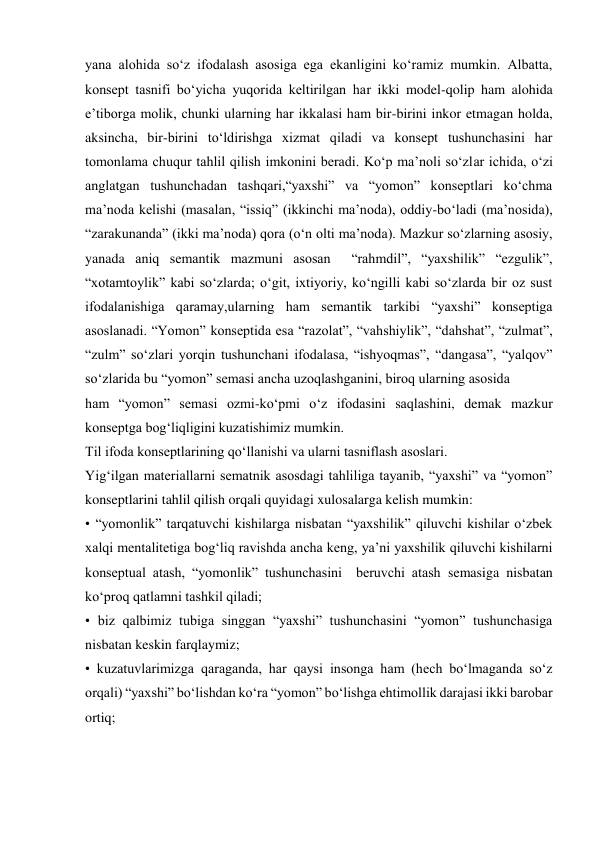 yana alohida sо‘z ifodalash asosiga ega ekanligini kо‘ramiz mumkin. Albatta, 
konsept tasnifi bо‘yicha yuqorida keltirilgan har ikki model-qolip ham alohida 
e’tiborga molik, chunki ularning har ikkalasi ham bir-birini inkor etmagan holda, 
aksincha, bir-birini tо‘ldirishga xizmat qiladi va konsept tushunchasini har 
tomonlama chuqur tahlil qilish imkonini beradi. Kо‘p ma’noli sо‘zlar ichida, о‘zi 
anglatgan tushunchadan tashqari,“yaxshi” va “yomon” konseptlari kо‘chma 
ma’noda kelishi (masalan, “issiq” (ikkinchi ma’noda), oddiy-bо‘ladi (ma’nosida), 
“zarakunanda” (ikki ma’noda) qora (o‘n olti ma’noda). Mazkur sо‘zlarning asosiy, 
yanada aniq semantik mazmuni asosan  “rahmdil”, “yaxshilik” “ezgulik”, 
“xotamtoylik” kabi sо‘zlarda; о‘git, ixtiyoriy, kо‘ngilli kabi sо‘zlarda bir oz sust 
ifodalanishiga qaramay,ularning ham semantik tarkibi “yaxshi” konseptiga 
asoslanadi. “Yomon” konseptida esa “razolat”, “vahshiylik”, “dahshat”, “zulmat”, 
“zulm” sо‘zlari yorqin tushunchani ifodalasa, “ishyoqmas”, “dangasa”, “yalqov” 
sо‘zlarida bu “yomon” semasi ancha uzoqlashganini, biroq ularning asosida   
ham “yomon” semasi ozmi-kо‘pmi о‘z ifodasini saqlashini, demak mazkur 
konseptga bog‘liqligini kuzatishimiz mumkin.  
Til ifoda konseptlarining qо‘llanishi va ularni tasniflash asoslari.   
Yig‘ilgan materiallarni sematnik asosdagi tahliliga tayanib, “yaxshi” va “yomon” 
konseptlarini tahlil qilish orqali quyidagi xulosalarga kelish mumkin:  
• “yomonlik” tarqatuvchi kishilarga nisbatan “yaxshilik” qiluvchi kishilar о‘zbek 
xalqi mentalitetiga bog‘liq ravishda ancha keng, ya’ni yaxshilik qiluvchi kishilarni 
konseptual atash, “yomonlik” tushunchasini  beruvchi atash semasiga nisbatan 
kо‘proq qatlamni tashkil qiladi;  
• biz qalbimiz tubiga singgan “yaxshi” tushunchasini “yomon” tushunchasiga 
nisbatan keskin farqlaymiz;  
• kuzatuvlarimizga qaraganda, har qaysi insonga ham (hech bо‘lmaganda sо‘z 
orqali) “yaxshi” bо‘lishdan kо‘ra “yomon” bо‘lishga ehtimollik darajasi ikki barobar 
ortiq;  
