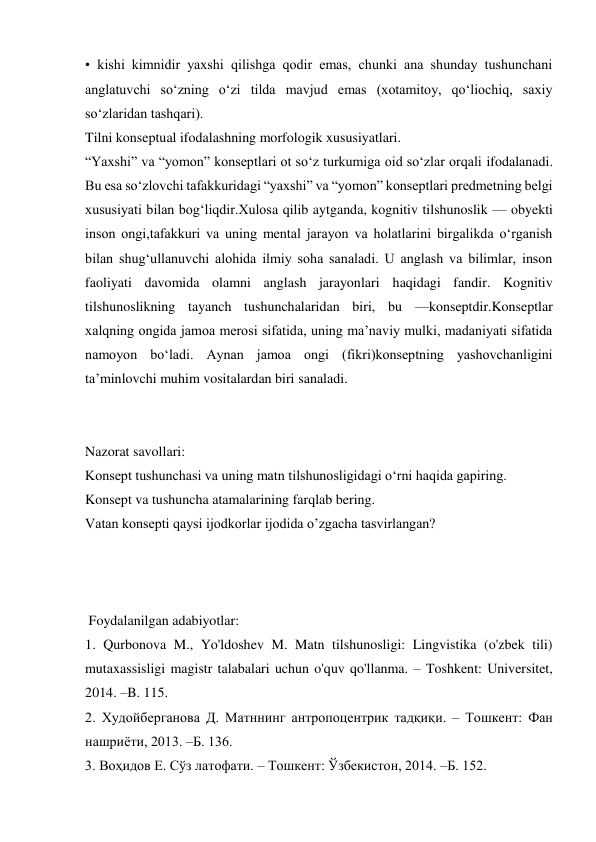 • kishi kimnidir yaxshi qilishga qodir emas, chunki ana shunday tushunchani 
anglatuvchi sо‘zning о‘zi tilda mavjud emas (xotamitoy, qо‘liochiq, saxiy 
sо‘zlaridan tashqari).  
Tilni konseptual ifodalashning morfologik xususiyatlari.   
“Yaxshi” va “yomon” konseptlari ot sо‘z turkumiga oid sо‘zlar orqali ifodalanadi. 
Bu esa sо‘zlovchi tafakkuridagi “yaxshi” va “yomon” konseptlari predmetning belgi 
xususiyati bilan bog‘liqdir.Xulosa qilib aytganda, kognitiv tilshunoslik — obyekti 
inson ongi,tafakkuri va uning mental jarayon va holatlarini birgalikda о‘rganish 
bilan shug‘ullanuvchi alohida ilmiy soha sanaladi. U anglash va bilimlar, inson 
faoliyati davomida olamni anglash jarayonlari haqidagi fandir. Kognitiv 
tilshunoslikning tayanch tushunchalaridan biri, bu —konseptdir.Konseptlar 
xalqning ongida jamoa merosi sifatida, uning ma’naviy mulki, madaniyati sifatida 
namoyon bо‘ladi. Aynan jamoa ongi (fikri)konseptning yashovchanligini 
ta’minlovchi muhim vositalardan biri sanaladi.    
 
 
Nazorat savollari: 
Konsept tushunchasi va uning matn tilshunosligidagi o‘rni haqida gapiring. 
Konsept va tushuncha atamalarining farqlab bering. 
Vatan konsepti qaysi ijodkorlar ijodida o’zgacha tasvirlangan? 
 
 
 
 Foydalanilgan adabiyotlar: 
1. Qurbonova M., Yo'ldoshev M. Matn tilshunosligi: Lingvistika (o'zbek tili) 
mutaxassisligi magistr talabalari uchun o'quv qo'llanma. – Toshkent: Universitet, 
2014. –B. 115. 
2. Худойберганова Д. Матннинг антропоцентрик тадқиқи. – Тошкент: Фан 
нашриёти, 2013. –Б. 136.  
3. Воҳидов Е. Сўз латофати. – Тошкент: Ўзбекистон, 2014. –Б. 152. 
