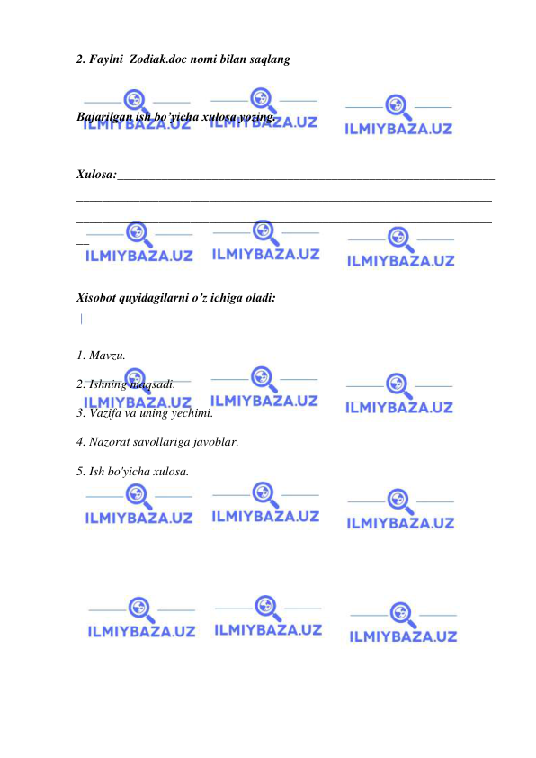  
 
2. Faylni  Zodiak.doc nomi bilan saqlang 
 
Bajarilgan ish bo’yicha xulosa yozing. 
 
Xulosa:____________________________________________________________
__________________________________________________________________
__________________________________________________________________
__ 
 
Xisobot quyidagilarni o’z ichiga oladi: 
 
1. Mavzu. 
2. Ishning maqsadi. 
3. Vazifa va uning yechimi. 
4. Nazorat savollariga javoblar. 
5. Ish bo'yicha xulosa. 
 
