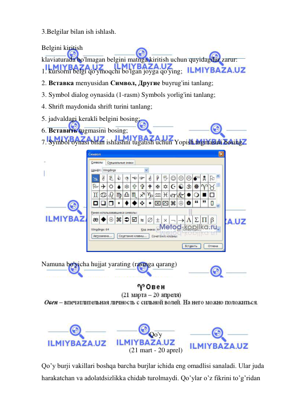  
 
3.Belgilar bilan ish ishlash. 
Belgini kiritish 
klaviaturada bo'lmagan belgini matnga kiritish uchun quyidagilar zarur: 
1. kursorni belgi qo'ymoqchi bo'lgan joyga qo'ying; 
2. Вставка menyusidan Символ, Другие buyrug'ini tanlang; 
3. Symbol dialog oynasida (1-rasm) Symbols yorlig'ini tanlang; 
4. Shrift maydonida shrift turini tanlang; 
5. jadvaldagi kerakli belgini bosing; 
6. Вставить tugmasini bosing; 
7. Symbol oynasi bilan ishlashni tugatish uchun Yopish tugmasini bosing. 
 
Namuna bo'yicha hujjat yarating (rasmga qarang)  
 
 
Qo'y  
(21 mart - 20 aprel) 
Qo’y burji vakillari boshqa barcha burjlar ichida eng omadlisi sanaladi. Ular juda 
harakatchan va adolatdsizlikka chidab turolmaydi. Qo’ylar o’z fikrini to’g’ridan 
