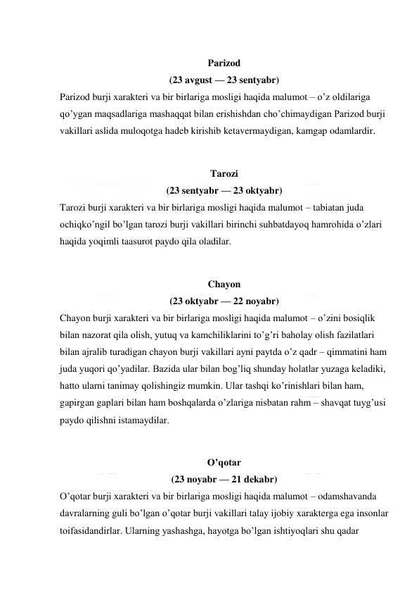  
 
 
Parizod  
(23 avgust — 23 sentyabr) 
Parizod burji xarakteri va bir birlariga mosligi haqida malumot – o’z oldilariga 
qo’ygan maqsadlariga mashaqqat bilan erishishdan cho’chimaydigan Parizod burji 
vakillari aslida muloqotga hadeb kirishib ketavermaydigan, kamgap odamlardir. 
 
Tarozi  
(23 sentyabr — 23 oktyabr) 
Tarozi burji xarakteri va bir birlariga mosligi haqida malumot – tabiatan juda 
ochiqko’ngil bo’lgan tarozi burji vakillari birinchi suhbatdayoq hamrohida o’zlari 
haqida yoqimli taasurot paydo qila oladilar. 
 
Chayon  
(23 oktyabr — 22 noyabr) 
Chayon burji xarakteri va bir birlariga mosligi haqida malumot – o’zini bosiqlik 
bilan nazorat qila olish, yutuq va kamchiliklarini to’g’ri baholay olish fazilatlari 
bilan ajralib turadigan chayon burji vakillari ayni paytda o’z qadr – qimmatini ham 
juda yuqori qo’yadilar. Bazida ular bilan bog’liq shunday holatlar yuzaga keladiki, 
hatto ularni tanimay qolishingiz mumkin. Ular tashqi ko’rinishlari bilan ham, 
gapirgan gaplari bilan ham boshqalarda o’zlariga nisbatan rahm – shavqat tuyg’usi 
paydo qilishni istamaydilar. 
 
O’qotar  
(23 noyabr — 21 dekabr) 
O’qotar burji xarakteri va bir birlariga mosligi haqida malumot – odamshavanda 
davralarning guli bo’lgan o’qotar burji vakillari talay ijobiy xarakterga ega insonlar 
toifasidandirlar. Ularning yashashga, hayotga bo’lgan ishtiyoqlari shu qadar 
