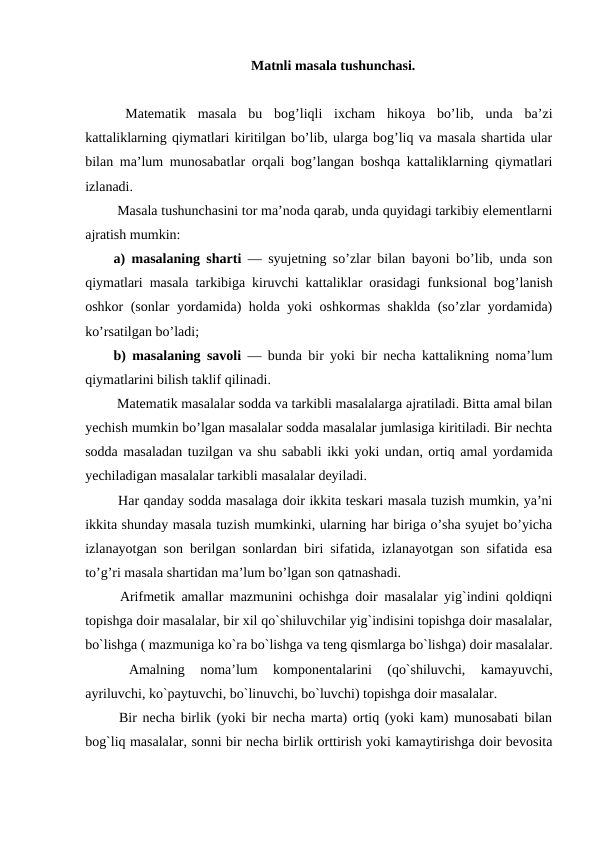 Matnli masala tushunchasi.
 Matematik  masala  bu  bog’liqli  ixcham  hikoya  bo’lib,  unda  ba’zi
kattaliklarning qiymatlari kiritilgan bo’lib, ularga bog’liq va masala shartida ular
bilan ma’lum munosabatlar orqali bog’langan boshqa kattaliklarning qiymatlari
izlanadi.
 Masala tushunchasini tor ma’noda qarab, unda quyidagi tarkibiy elementlarni
ajratish mumkin:
a) masalaning sharti  — syujetning so’zlar bilan bayoni bo’lib, unda son
qiymatlari masala tarkibiga kiruvchi kattaliklar orasidagi funksional bog’lanish
oshkor (sonlar yordamida) holda yoki oshkormas shaklda (so’zlar yordamida)
ko’rsatilgan bo’ladi;
b) masalaning savoli  — bunda bir yoki bir necha kattalikning noma’lum
qiymatlarini bilish taklif qilinadi.
 Matematik masalalar sodda va tarkibli masalalarga ajratiladi. Bitta amal bilan
yechish mumkin bo’lgan masalalar sodda masalalar jumlasiga kiritiladi. Bir nechta
sodda masaladan tuzilgan va shu sababli ikki yoki undan, ortiq amal yordamida
yechiladigan masalalar tarkibli masalalar deyiladi.
 Har qanday sodda masalaga doir ikkita teskari masala tuzish mumkin, ya’ni
ikkita shunday masala tuzish mumkinki, ularning har biriga o’sha syujet bo’yicha
izlanayotgan son berilgan sonlardan biri sifatida, izlanayotgan son sifatida esa
to’g’ri masala shartidan ma’lum bo’lgan son qatnashadi. 
 Arifmetik amallar mazmunini ochishga doir masalalar yig`indini qoldiqni
topishga doir masalalar, bir xil qo`shiluvchilar yig`indisini topishga doir masalalar,
bo`lishga ( mazmuniga ko`ra bo`lishga va teng qismlarga bo`lishga) doir masalalar.
 
Amalning  noma’lum  komponentalarini  (qo`shiluvchi,  kamayuvchi,
ayriluvchi, ko`paytuvchi, bo`linuvchi, bo`luvchi) topishga doir masalalar.
 Bir necha birlik (yoki bir necha marta) ortiq (yoki kam) munosabati bilan
bog`liq masalalar, sonni bir necha birlik orttirish yoki kamaytirishga doir bevosita
