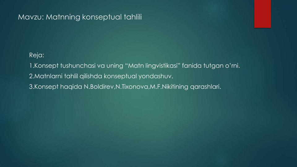 Mavzu: Matnning konseptual tahlili
Reja:
1.Konsept tushunchasi va uning “Matn lingvistikasi” fanida tutgan o’rni.
2.Matnlarni tahlil qilishda konseptual yondashuv.
3.Konsept haqida N.Boldirev,N.Tixonova,M.F.Nikitining qarashlari.
