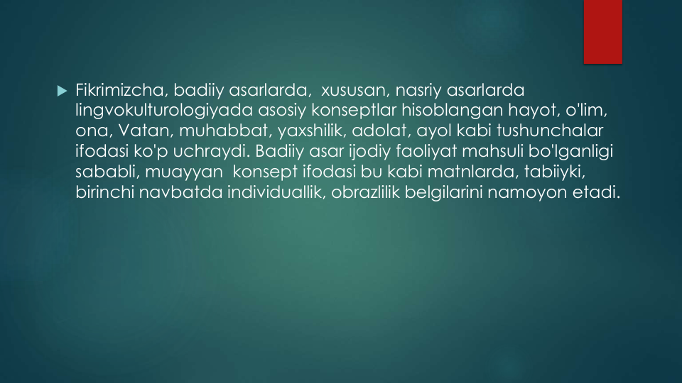  Fikrimizcha, badiiy asarlarda,  xususan, nasriy asarlarda
lingvokulturologiyada asosiy konseptlar hisoblangan hayot, o'lim, 
ona, Vatan, muhabbat, yaxshilik, adolat, ayol kabi tushunchalar
ifodasi ko'p uchraydi. Badiiy asar ijodiy faoliyat mahsuli bo'lganligi
sababli, muayyan konsept ifodasi bu kabi matnlarda, tabiiyki, 
birinchi navbatda individuallik, obrazlilik belgilarini namoyon etadi.
