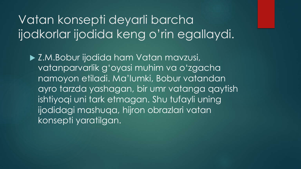 Vatan konsepti deyarli barcha
ijodkorlar ijodida keng o’rin egallaydi. 
 Z.M.Bobur ijodida ham Vatan mavzusi, 
vatanparvarlik g‘oyasi muhim va o‘zgacha
namoyon etiladi. Ma’lumki, Bobur vatandan
ayro tarzda yashagan, bir umr vatanga qaytish
ishtiyoqi uni tark etmagan. Shu tufayli uning
ijodidagi mashuqa, hijron obrazlari vatan
konsepti yaratilgan. 
